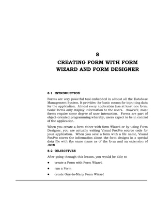8
     CREATING FORM WITH FORM
     WIZARD AND FORM DESIGNER



8.1 INTRODUCTION
Forms are very powerful tool embedded in almost all the Database
Management System. It provides the basic means for inputting data
for the application. Almost every application has at least one form.
Some forms only display information to the users. However, most
forms require some degree of user interaction. Forms are part of
object-oriented programming whereby, users expect to be in control
of the application.
When you create a form either with form Wizard or by using Form
Designer, you are actually writing Visual FoxPro source code for
your application. When you save a form with a file name, Visual
FoxPro stores the information about the form designs in a special
data file with the same name as of the form and an extension of
.SCX
8.2 OBJECTIVES
After going through this lesson, you would be able to
    create a Form with Form Wizard
    run a Form
    create One-to-Many Form Wizard
 