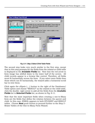 Creating Form with form Wizard and Form Designer :: 131




                  Fig. 8.11: Step 2 Select Child Table Fields

The second step looks very much similar to the first step, except
that in this step prompts for the fields from the related or child table
is displayed in the Available Fields list. Note that the red arrow in
form image has shifted down to the lower half of the screen. All
child records appear in a browse like control. Therefore, all fields
must fit horizontally across the form. If you select more fields than
those which can fit horizontally, the wizard adds a horizontal scroll
bar to view them.
Click again the ellipsis (….) button to the right of the Databases/
Table option and choose “RESULT” as the related or the child table,
click the double- right arrow to add all the fields from the Available
Fields list to Selected Fields list, as shown in Fig. 8.11.
Note that the most important fields when creating a one-to-Many
form are the fields that define the relation between the parent and
child. In this case, ENROL appears in both STUDENT and RESULT
tables. Choose Next push button to proceed further to the Step 3 -
Relate Tables of the One-to-Many Form Wizard.
 