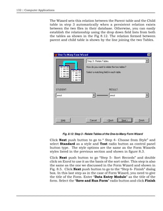 132 :: Computer Applications



                        The Wizard sets this relation between the Parent table and the Child
                        table in step 3 automatically when a persistent relation exists
                        between the two files in their database. Otherwise, you can easily
                        establish the relationship using the drop down field lists from both
                        the tables as shown in the Fig 8.12. The relation formed between
                        parent and child table is shown by the line joining the two Tables.




                                Fig. 8.12: Step 3 - Relate Tables of the One-to-Many Form Wizard

                        Click Next push button to go to “ Step 4- Choose from Style” and
                        select Standard as a style and Text radio button as control panel
                        button type. The style options are the same as the Form Wizards
                        styles listed in the previous section and shown in figure 8.3.
                        Click Next push button to go “Step 5- Sort Records” and double
                        click on Enrol to use it as the basis of the sort order. This step is also
                        the same as the one we discussed in the Form Wizard and shown in
                        Fig. 8.5. Click Next push button to go to the “Step 6- Finish” dialog
                        box. In this last step as in the case of Form Wizard, you need to give
                        the title of the Form. Enter “Data Entry Module” as the title of the
                        form. Select the “Save and Run Form” radio button and click Finish
 