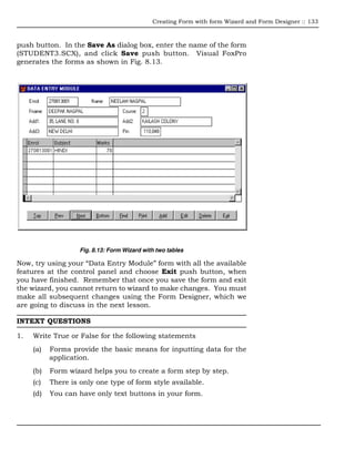 Creating Form with form Wizard and Form Designer :: 133



push button. In the Save As dialog box, enter the name of the form
(STUDENT3.SCX), and click Save push button. Visual FoxPro
generates the forms as shown in Fig. 8.13.




                    Fig. 8.13: Form Wizard with two tables

Now, try using your “Data Entry Module” form with all the available
features at the control panel and choose Exit push button, when
you have finished. Remember that once you save the form and exit
the wizard, you cannot return to wizard to make changes. You must
make all subsequent changes using the Form Designer, which we
are going to discuss in the next lesson.

INTEXT QUESTIONS

1.   Write True or False for the following statements
     (a)   Forms provide the basic means for inputting data for the
           application.
     (b)   Form wizard helps you to create a form step by step.
     (c)   There is only one type of form style available.
     (d)   You can have only text buttons in your form.
 