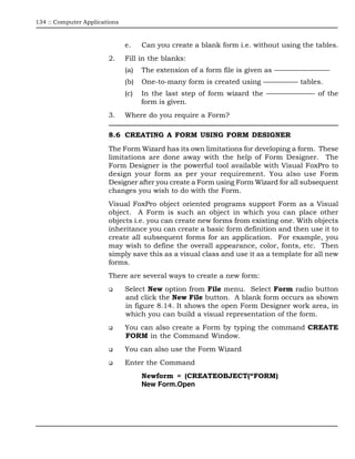 134 :: Computer Applications



                               e.    Can you create a blank form i.e. without using the tables.
                        2.     Fill in the blanks:
                               (a)   The extension of a form file is given as ————————
                               (b)   One-to-many form is created using ————— tables.
                               (c)   In the last step of form wizard the ——————— of the
                                     form is given.
                        3.     Where do you require a Form?

                        8.6 CREATING A FORM USING FORM DESIGNER
                        The Form Wizard has its own limitations for developing a form. These
                        limitations are done away with the help of Form Designer. The
                        Form Designer is the powerful tool available with Visual FoxPro to
                        design your form as per your requirement. You also use Form
                        Designer after you create a Form using Form Wizard for all subsequent
                        changes you wish to do with the Form.
                        Visual FoxPro object oriented programs support Form as a Visual
                        object. A Form is such an object in which you can place other
                        objects i.e. you can create new forms from existing one. With objects
                        inheritance you can create a basic form definition and then use it to
                        create all subsequent forms for an application. For example, you
                        may wish to define the overall appearance, color, fonts, etc. Then
                        simply save this as a visual class and use it as a template for all new
                        forms.
                        There are several ways to create a new form:
                               Select New option from File menu. Select Form radio button
                               and click the New File button. A blank form occurs as shown
                               in figure 8.14. It shows the open Form Designer work area, in
                               which you can build a visual representation of the form.
                               You can also create a Form by typing the command CREATE
                               FORM in the Command Window.
                               You can also use the Form Wizard
                               Enter the Command
                                     Newform = (CREATEOBJECT(“FORM)
                                     New Form.Open
 