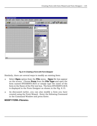 Creating Form with form Wizard and Form Designer :: 135




               Fig. 8.14: Creating a Form with Form Designer

Similarly, there are several ways to modify an existing form:
     Select Open option from the File menu. Open file box appear
     on the screen. Choose Form from the File Type and open the
     form named STUDENT3.SCX or simply type the name of the
     form in the Name of the File text box. The form STUDENT3.SCX
     is displayed in the Form Designer as shown in the Fig. 8.15.
     As discussed earlier, you can also modify a form you have
     created using the Form Wizard. Enter the following Command
     in the Command Window and press Enter.
MODIFY FORM <Filename>
 