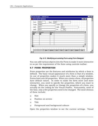 136 :: Computer Applications




                                       Fig. 8.15 : Modifying an existing Form using Form Designer

                        You can add various objects into the Form to make it more interactive
                        or as per the requirement of the form using controls toolbar.
                        8.7 FORM PROPERTIES
                        Form properties are the features and attributes by which a form is
                        defined. The basic visual appearance of a form is that of a window,
                        its use of properties makes it much more than a simple window.
                        Forms have over 60 properties. When you create a form, all properties
                        have default values. In order to make the form more and more
                        interactive, you need to specify the properties, which you want to
                        change. When you specify or change the properties of a form, you
                        actually do the coding for the Visual FoxPro. Fortunately, most of
                        the time, only a few properties need to be changed. The most obvious
                        of these include:
                               Size
                               Position on-screen
                               Title
                               Foreground and background colours
                        Open the properties window to see the current settings. Visual
 