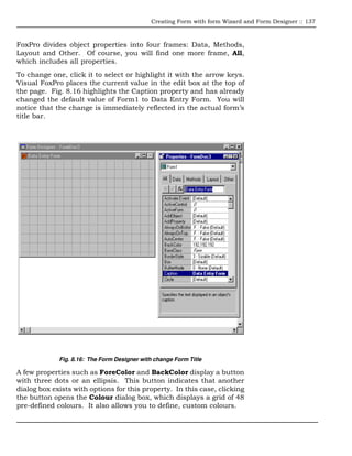 Creating Form with form Wizard and Form Designer :: 137



FoxPro divides object properties into four frames: Data, Methods,
Layout and Other. Of course, you will find one more frame, All,
which includes all properties.
To change one, click it to select or highlight it with the arrow keys.
Visual FoxPro places the current value in the edit box at the top of
the page. Fig. 8.16 highlights the Caption property and has already
changed the default value of Form1 to Data Entry Form. You will
notice that the change is immediately reflected in the actual form’s
title bar.




             Fig. 8.16: The Form Designer with change Form Title

A few properties such as ForeColor and BackColor display a button
with three dots or an ellipsis. This button indicates that another
dialog box exists with options for this property. In this case, clicking
the button opens the Colour dialog box, which displays a grid of 48
pre-defined colours. It also allows you to define, custom colours.
 