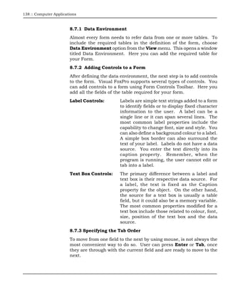 138 :: Computer Applications



                        8.7.1 Data Environment
                        Almost every form needs to refer data from one or more tables. To
                        include the required tables in the definition of the form, choose
                        Data Environment option from the View menu. This opens a window
                        titled Data Environment. Here you can add the required table for
                        your Form.
                        8.7.2 Adding Controls to a Form
                        After defining the data environment, the next step is to add controls
                        to the form. Visual FoxPro supports several types of controls. You
                        can add controls to a form using Form Controls Toolbar. Here you
                        add all the fields of the table required for your form.
                        Label Controls:        Labels are simple text strings added to a form
                                               to identify fields or to display fixed character
                                               information to the user. A label can be a
                                               single line or it can span several lines. The
                                               most common label properties include the
                                               capability to change font, size and style. You
                                               can also define a background colour to a label.
                                               A simple box border can also surround the
                                               text of your label. Labels do not have a data
                                               source. You enter the text directly into its
                                               caption property. Remember, when the
                                               program is running, the user cannot edit or
                                               tab into a label.
                        Text Box Controls:     The primary difference between a label and
                                               text box is their respective data source. For
                                               a label, the text is fixed as the Caption
                                               property for the object. On the other hand,
                                               the source for a text box is usually a table
                                               field, but it could also be a memory variable.
                                               The most common properties modified for a
                                               text box include those related to colour, font,
                                               size, position of the text box and the data
                                               source.
                        8.7.3 Specifying the Tab Order
                        To move from one field to the next by using mouse, is not always the
                        most convenient way to do so. User can press Enter or Tab, once
                        they are through with the current field and are ready to move to the
                        next.
 