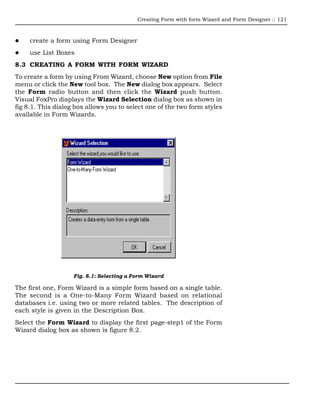 Creating Form with form Wizard and Form Designer :: 121



     create a form using Form Designer
     use List Boxes
8.3 CREATING A FORM WITH FORM WIZARD
To create a form by using From Wizard, choose New option from File
menu or click the New tool box. The New dialog box appears. Select
the Form radio button and then click the Wizard push button.
Visual FoxPro displays the Wizard Selection dialog box as shown in
fig 8.1. This dialog box allows you to select one of the two form styles
available in Form Wizards.




                    Fig. 8.1: Selecting a Form Wizard

The first one, Form Wizard is a simple form based on a single table.
The second is a One-to-Many Form Wizard based on relational
databases i.e. using two or more related tables. The description of
each style is given in the Description Box.
Select the Form Wizard to display the first page-step1 of the Form
Wizard dialog box as shown is figure 8.2.
 