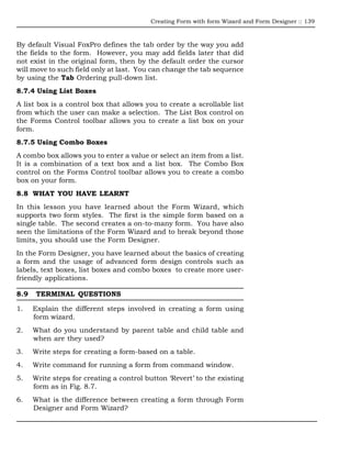 Creating Form with form Wizard and Form Designer :: 139



By default Visual FoxPro defines the tab order by the way you add
the fields to the form. However, you may add fields later that did
not exist in the original form, then by the default order the cursor
will move to such field only at last. You can change the tab sequence
by using the Tab Ordering pull-down list.
8.7.4 Using List Boxes
A list box is a control box that allows you to create a scrollable list
from which the user can make a selection. The List Box control on
the Forms Control toolbar allows you to create a list box on your
form.
8.7.5 Using Combo Boxes
A combo box allows you to enter a value or select an item from a list.
It is a combination of a text box and a list box. The Combo Box
control on the Forms Control toolbar allows you to create a combo
box on your form.
8.8 WHAT YOU HAVE LEARNT
In this lesson you have learned about the Form Wizard, which
supports two form styles. The first is the simple form based on a
single table. The second creates a on-to-many form. You have also
seen the limitations of the Form Wizard and to break beyond those
limits, you should use the Form Designer.
In the Form Designer, you have learned about the basics of creating
a form and the usage of advanced form design controls such as
labels, text boxes, list boxes and combo boxes to create more user-
friendly applications.

8.9    TERMINAL QUESTIONS

1.    Explain the different steps involved in creating a form using
      form wizard.
2.    What do you understand by parent table and child table and
      when are they used?
3.    Write steps for creating a form-based on a table.
4.    Write command for running a form from command window.
5.    Write steps for creating a control button ‘Revert’ to the existing
      form as in Fig. 8.7.
6.    What is the difference between creating a form through Form
      Designer and Form Wizard?
 