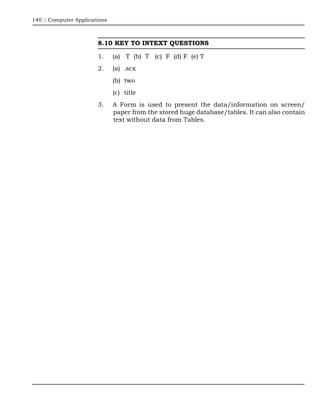 140 :: Computer Applications



                        8.10 KEY TO INTEXT QUESTIONS

                        1.     (a) T (b) T (c) F (d) F (e) T
                        2.     (a) .scx
                               (b) two
                               (c) title
                        3.     A Form is used to present the data/information on screen/
                               paper from the stored huge database/tables. It can also contain
                               text without data from Tables.
 