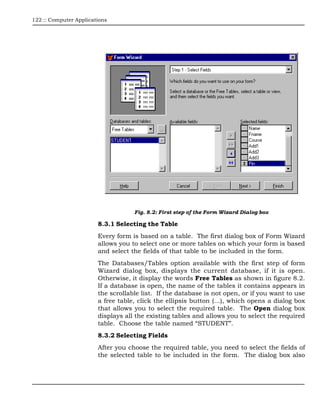 122 :: Computer Applications




                                    Fig. 8.2: First step of the Form Wizard Dialog box

                        8.3.1 Selecting the Table
                        Every form is based on a table. The first dialog box of Form Wizard
                        allows you to select one or more tables on which your form is based
                        and select the fields of that table to be included in the form.
                        The Databases/Tables option available with the first step of form
                        Wizard dialog box, displays the current database, if it is open.
                        Otherwise, it display the words Free Tables as shown in figure 8.2.
                        If a database is open, the name of the tables it contains appears in
                        the scrollable list. If the database is not open, or if you want to use
                        a free table, click the ellipsis button (…), which opens a dialog box
                        that allows you to select the required table. The Open dialog box
                        displays all the existing tables and allows you to select the required
                        table. Choose the table named “STUDENT”.
                        8.3.2 Selecting Fields
                        After you choose the required table, you need to select the fields of
                        the selected table to be included in the form. The dialog box also
 