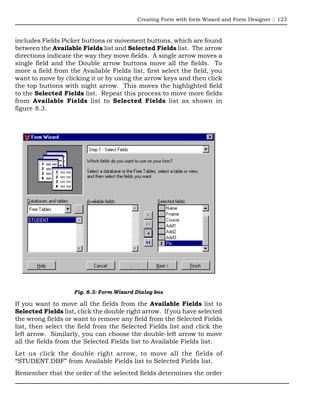Creating Form with form Wizard and Form Designer :: 123



includes Fields Picker buttons or movement buttons, which are found
between the Available Fields list and Selected Fields list. The arrow
directions indicate the way they move fields. A single arrow moves a
single field and the Double arrow buttons move all the fields. To
more a field from the Available Fields list, first select the field, you
want to move by clicking it or by using the arrow keys and then click
the top buttons with night arrow. This moves the highlighted field
to the Selected Fields list. Repeat this process to move more fields
from Available Fields list to Selected Fields list as shown in
figure 8.3.




                    Fig. 8.3: Form Wizard Dialog box

If you want to move all the fields from the Available Fields list to
Selected Fields list, click the double right arrow. If you have selected
the wrong fields or want to remove any field from the Selected Fields
list, then select the field from the Selected Fields list and click the
left arrow. Similarly, you can choose the double-left arrow to move
all the fields from the Selected Fields list to Available Fields list.
Let us click the double right arrow, to move all the fields of
“STUDENT.DBF” from Available Fields list to Selected Fields list.
Remember that the order of the selected fields determines the order
 