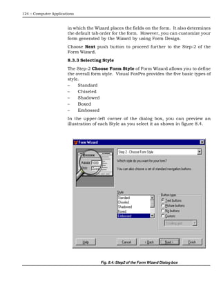124 :: Computer Applications



                        in which the Wizard places the fields on the form. It also determines
                        the default tab order for the form. However, you can customize your
                        form generated by the Wizard by using Form Design.
                        Choose Next push button to proceed further to the Step-2 of the
                        Form Wizard.
                        8.3.3 Selecting Style
                        The Step-2 Choose Form Style of Form Wizard allows you to define
                        the overall form style. Visual FoxPro provides the five basic types of
                        style.
                        –    Standard
                        –    Chiseled
                        –    Shadowed
                        –    Boxed
                        –    Embossed
                        In the upper-left corner of the dialog box, you can preview an
                        illustration of each Style as you select it as shown in figure 8.4.




                                        Fig. 8.4: Step2 of the Form Wizard Dialog box
 