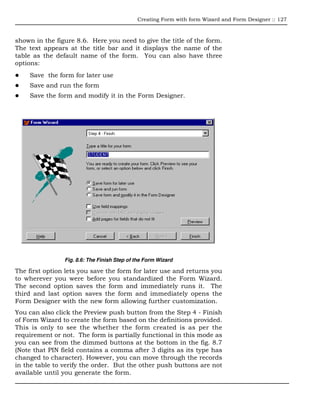 Creating Form with form Wizard and Form Designer :: 127



shown in the figure 8.6. Here you need to give the title of the form.
The text appears at the title bar and it displays the name of the
table as the default name of the form. You can also have three
options:
    Save the form for later use
    Save and run the form
    Save the form and modify it in the Form Designer.




                Fig. 8.6: The Finish Step of the Form Wizard

The first option lets you save the form for later use and returns you
to wherever you were before you standardized the Form Wizard.
The second option saves the form and immediately runs it. The
third and last option saves the form and immediately opens the
Form Designer with the new form allowing further customization.
You can also click the Preview push button from the Step 4 - Finish
of Form Wizard to create the form based on the definitions provided.
This is only to see the whether the form created is as per the
requirement or not. The form is partially functional in this mode as
you can see from the dimmed buttons at the bottom in the fig. 8.7
(Note that PIN field contains a comma after 3 digits as its type has
changed to character). However, you can move through the records
in the table to verify the order. But the other push buttons are not
available until you generate the form.
 