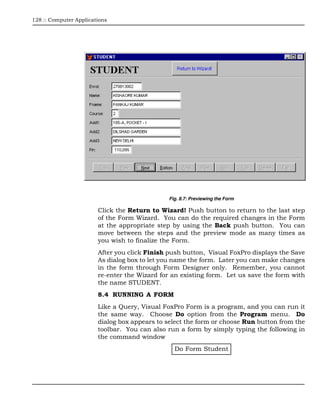 128 :: Computer Applications




                                               Fig. 8.7: Previewing the Form

                        Click the Return to Wizard! Push button to return to the last step
                        of the Form Wizard. You can do the required changes in the Form
                        at the appropriate step by using the Back push button. You can
                        move between the steps and the preview mode as many times as
                        you wish to finalize the Form.
                        After you click Finish push button, Visual FoxPro displays the Save
                        As dialog box to let you name the form. Later you can make changes
                        in the form through Form Designer only. Remember, you cannot
                        re-enter the Wizard for an existing form. Let us save the form with
                        the name STUDENT.
                        8.4 RUNNING A FORM
                        Like a Query, Visual FoxPro Form is a program, and you can run it
                        the same way. Choose Do option from the Program menu. Do
                        dialog box appears to select the form or choose Run button from the
                        toolbar. You can also run a form by simply typing the following in
                        the command window
                                                 Do Form Student
 