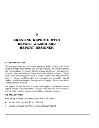 9
         CREATING REPORTS WITH
           REPORT WIZARD AND
            REPORT DESIGNER



9.1 INTRODUCTION
Till now you have learned about creating Table, Query and Form
using the respective Wizard and Designer mode. Every application
has various types of reports. Report wizard and Report Designer are
the main tools available in Visual FoxPro for taking outputs. These
report tools are designed to meet a range of needs and requirements
from very simple and limited to more complex and versatile. Visual
FoxPro provides two types of report wizard: Report Wizard and One-
to-Many Report Wizard.
The Report Wizard formats a single table report. The One-to-Many
Report Wizard is like the One-to-Many Form Wizard, which uses a
parent-child relation between two tables to create a report.
9.2 OBJECTIVES
After going through this lesson, you would be able to
    create a Report with Report Wizard
    create a Report with One-to-Many Report Wizard
 
