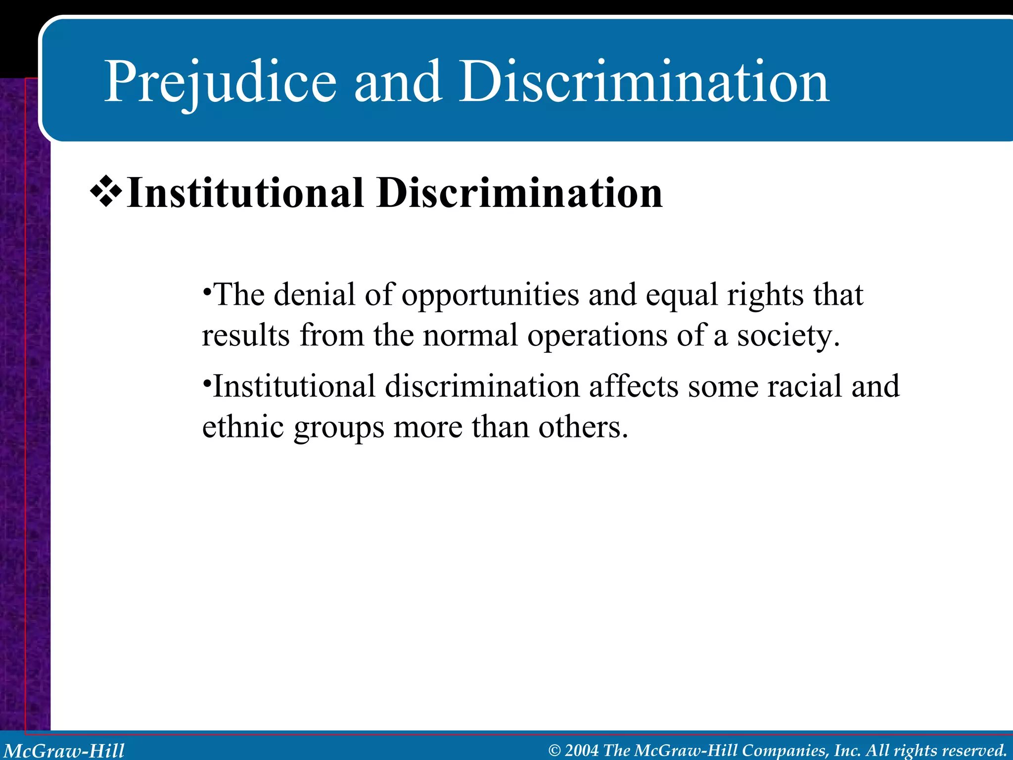 Prejudice and Discrimination Institutional Discrimination The denial of opportunities and equal rights that results from the normal operations of a society. Institutional discrimination affects some racial and ethnic groups more than others. 