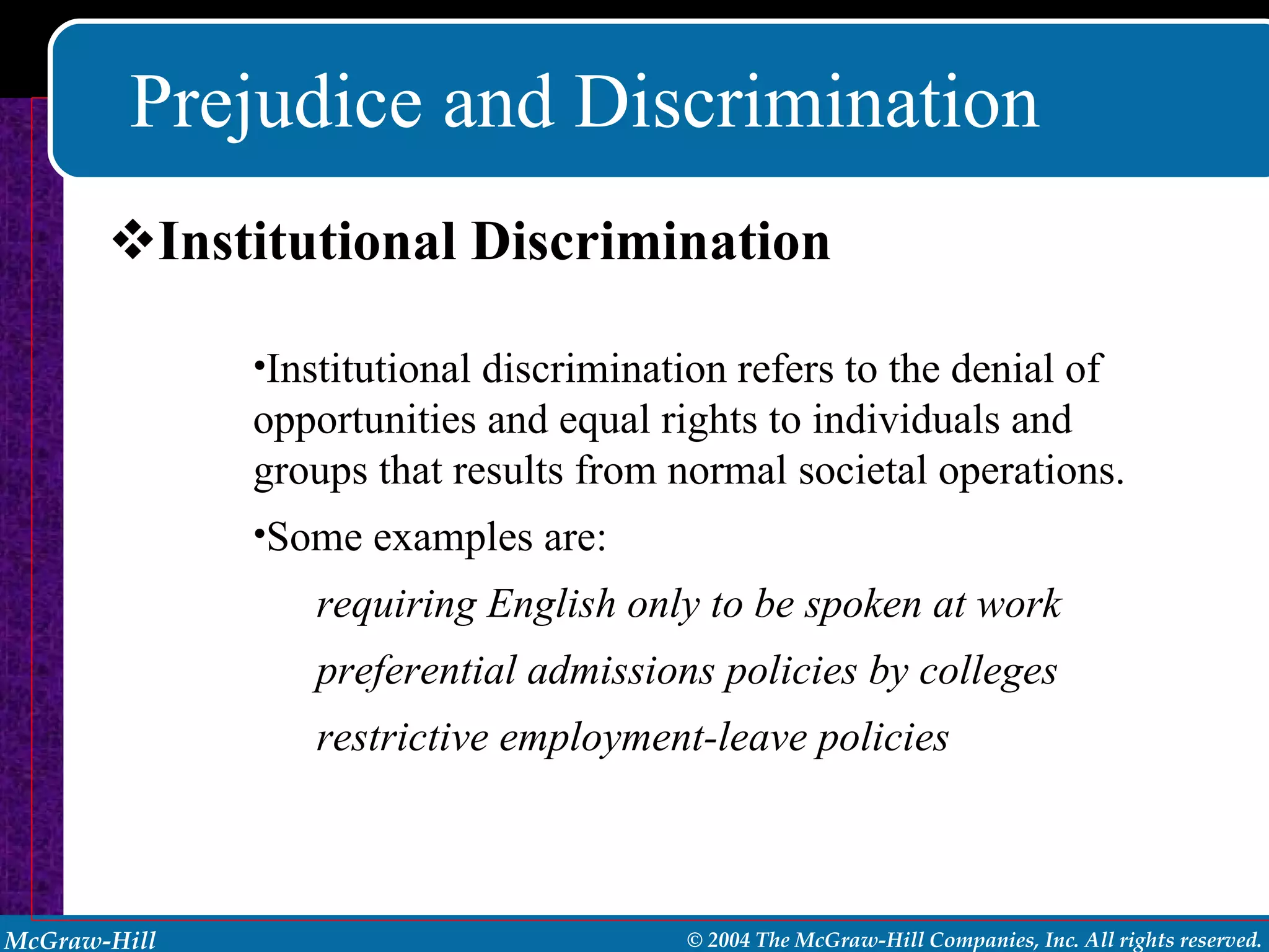 Prejudice and Discrimination Institutional Discrimination Institutional discrimination refers to the denial of opportunities and equal rights to individuals and groups that results from normal societal operations.  Some examples are:  requiring English only to be spoken at work preferential admissions policies by colleges restrictive employment-leave policies 