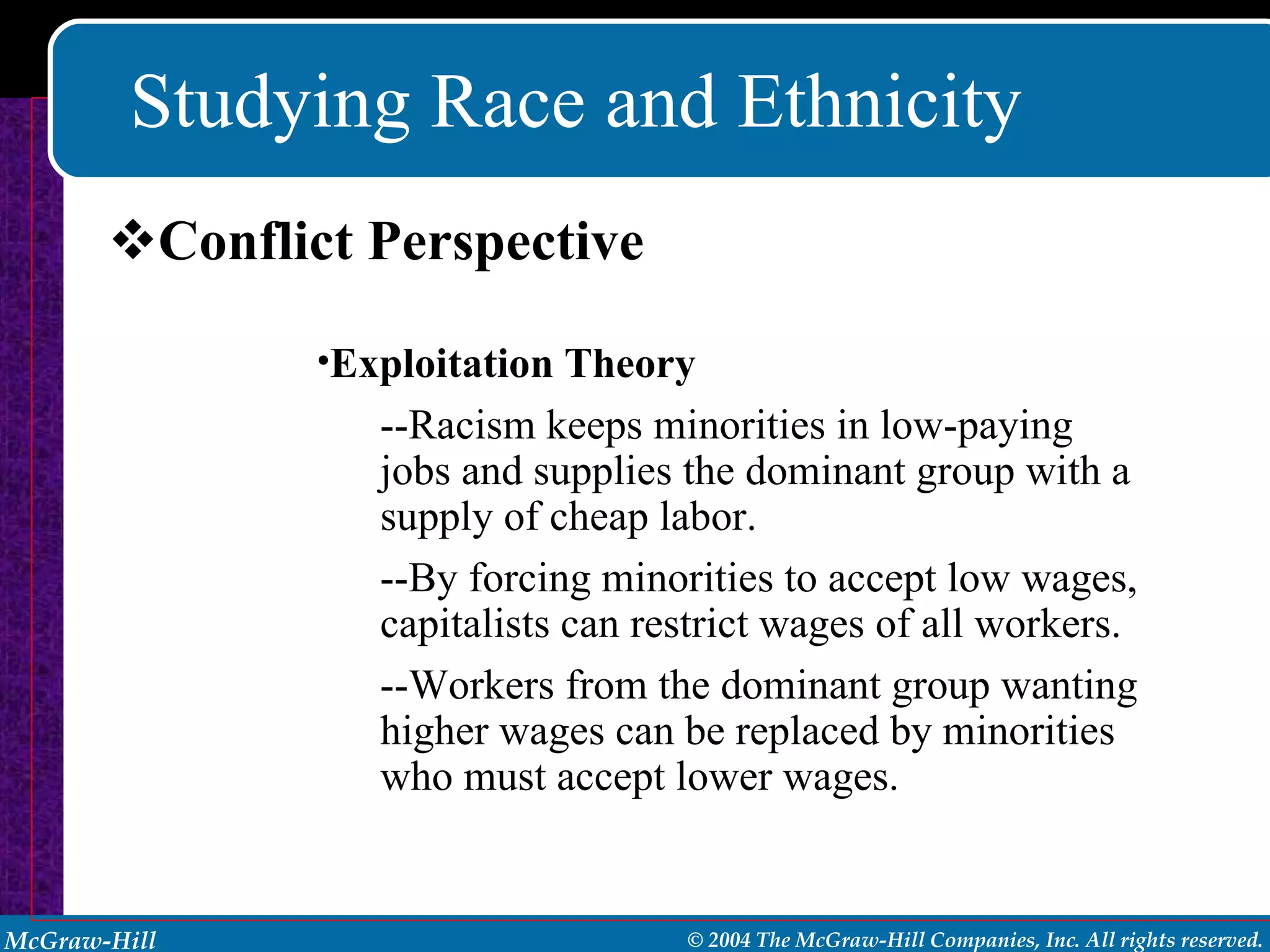 Studying Race and Ethnicity Conflict Perspective Exploitation Theory --Racism keeps minorities in low-paying jobs and supplies the dominant group with a supply of cheap labor. --By forcing minorities to accept low wages, capitalists can restrict wages of all workers. --Workers from the dominant group wanting higher wages can be replaced by minorities who must accept lower wages. 