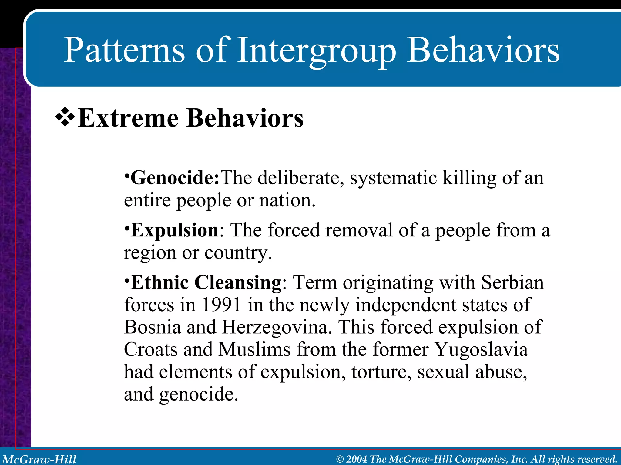 Patterns of Intergroup Behaviors Extreme Behaviors Genocide: The deliberate, systematic killing of an entire people or nation. Expulsion : The forced removal of a people from a region or country. Ethnic Cleansing : Term originating with Serbian forces in 1991 in the newly independent states of Bosnia and Herzegovina. This forced expulsion of Croats and Muslims from the former Yugoslavia had elements of expulsion, torture, sexual abuse, and genocide. 