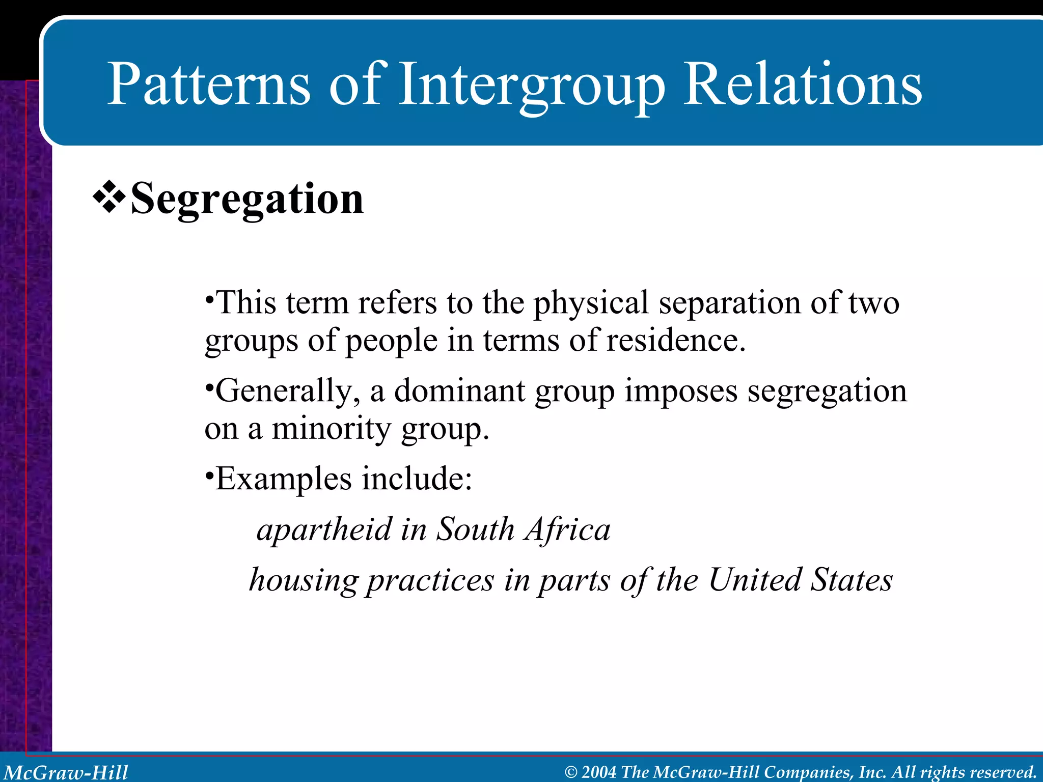 Patterns of Intergroup Relations Segregation This term refers to the physical separation of two groups of people in terms of residence.  Generally, a dominant group imposes segregation on a minority group. Examples include: apartheid in South Africa housing practices in parts of the United States 