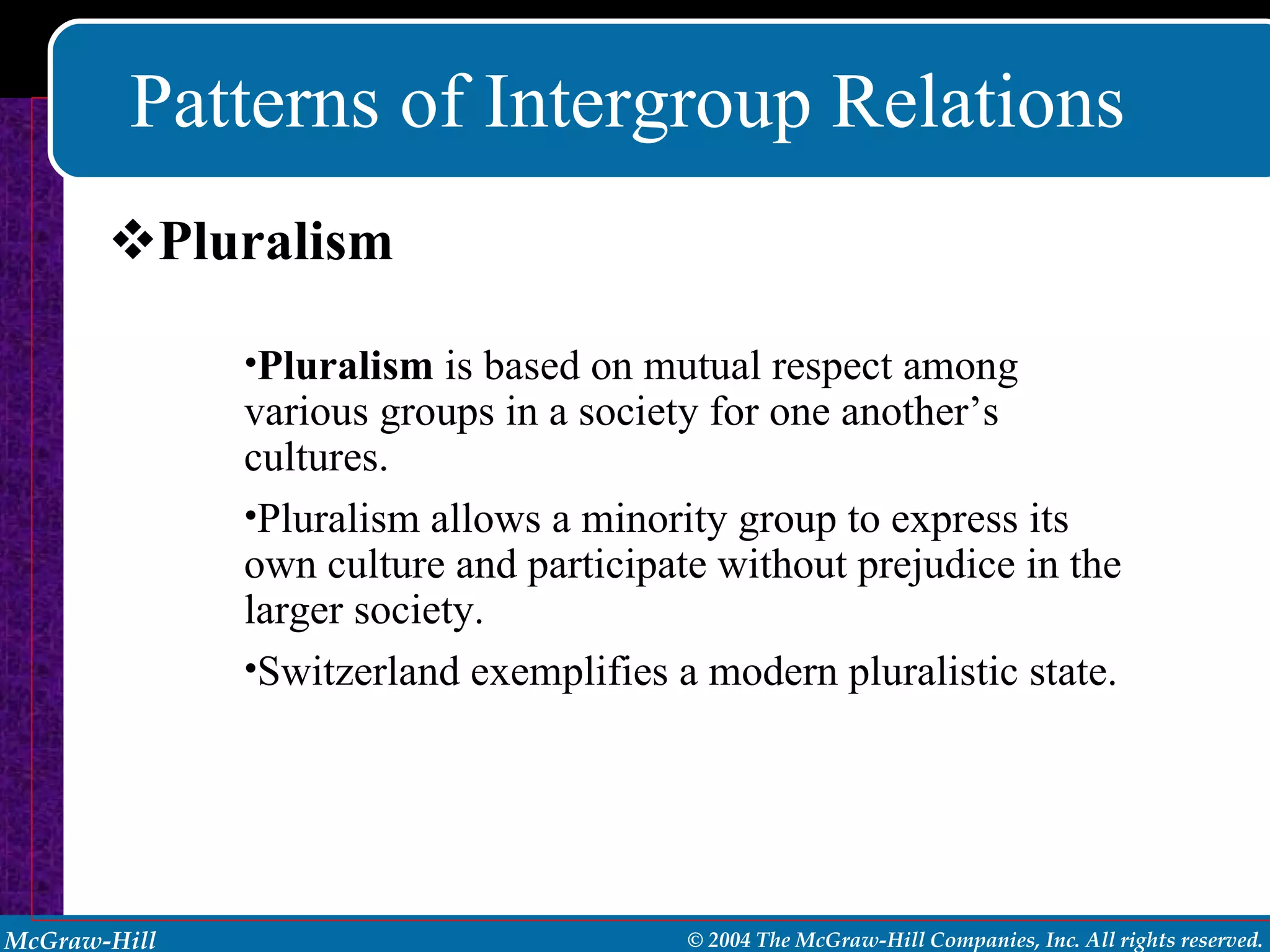 Patterns of Intergroup Relations Pluralism Pluralism  is based on mutual respect among various groups in a society for one another’s cultures. Pluralism allows a minority group to express its own culture and participate without prejudice in the larger society. Switzerland exemplifies a modern pluralistic state. 
