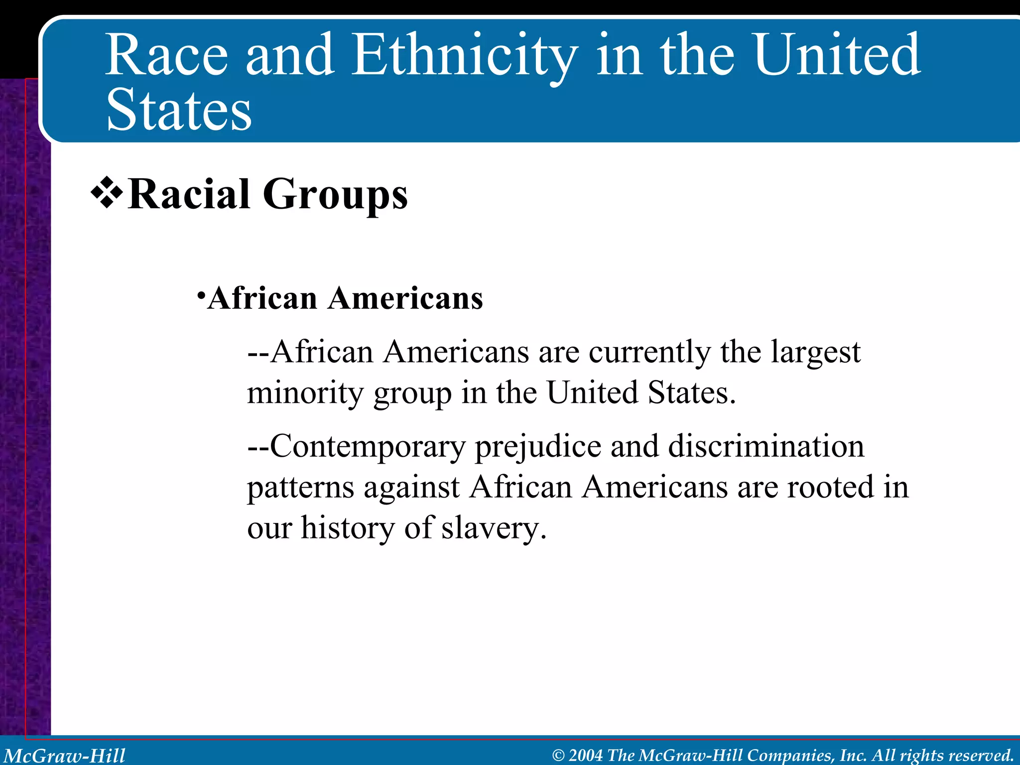 Race and Ethnicity in the United States Racial Groups African Americans --African Americans are currently the largest minority group in the United States. --Contemporary prejudice and discrimination patterns against African Americans are rooted in our history of slavery. 