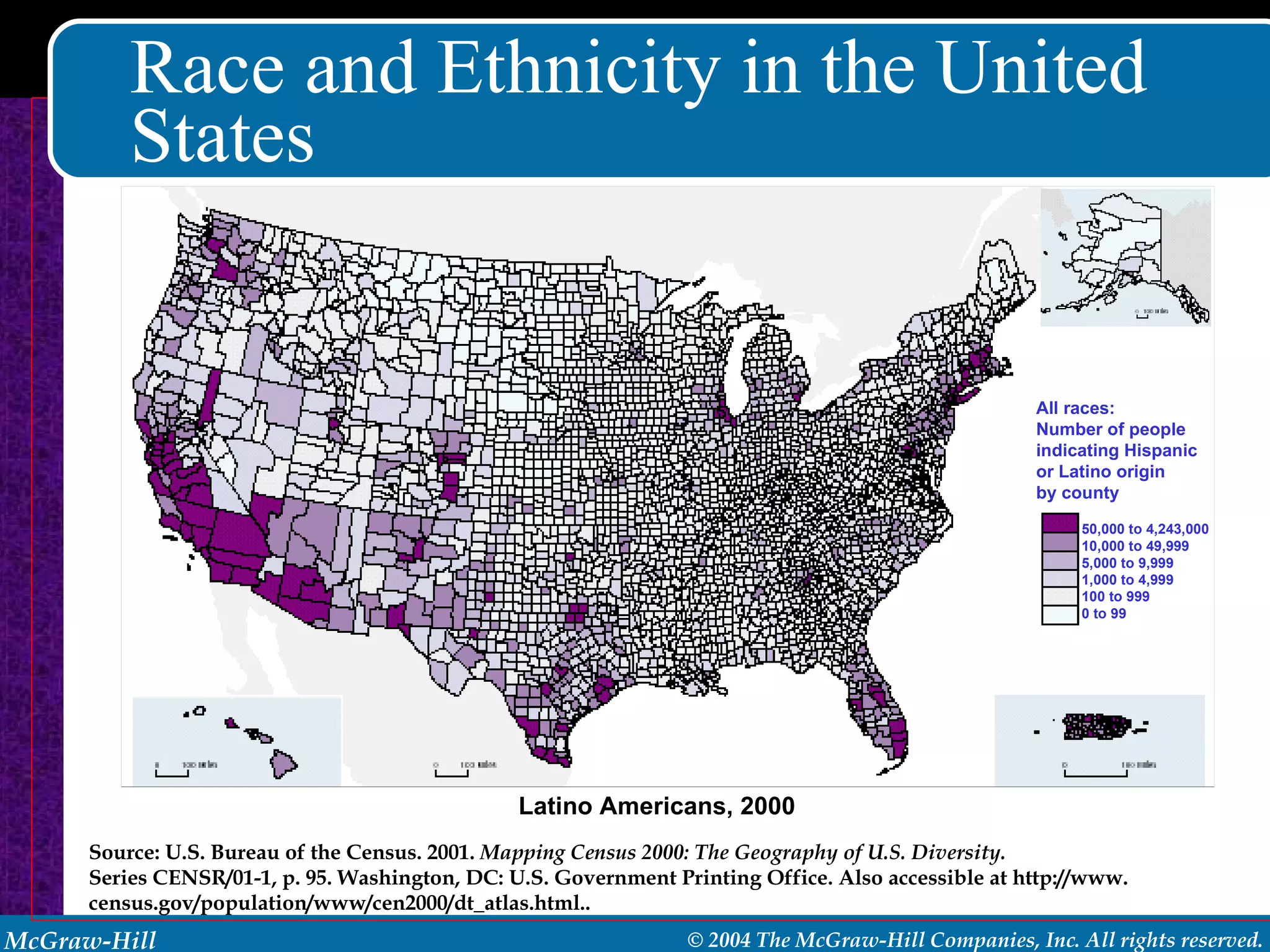 Race and Ethnicity in the United States Latino Americans, 2000  Source: U.S. Bureau of the Census. 2001.  Mapping Census 2000: The Geography of U.S. Diversity. Series CENSR/01-1, p. 95. Washington, DC: U.S. Government Printing Office. Also accessible at http://www. census.gov/population/www/cen2000/dt_atlas.html.. All races: Number of people indicating Hispanic or Latino origin by county 50,000 to 4,243,000 10,000 to 49,999 5,000 to 9,999 1,000 to 4,999 100 to 999 0 to 99 