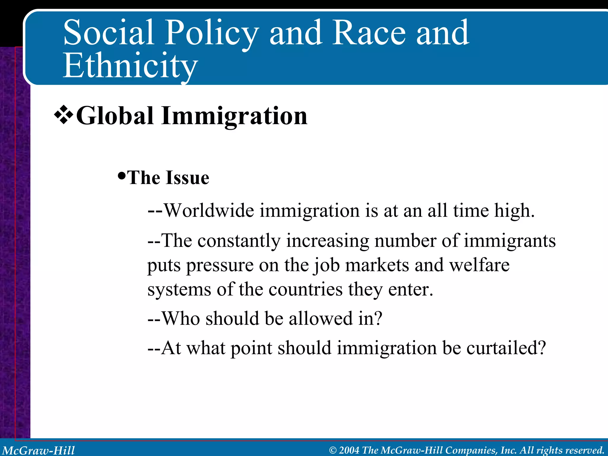 Social Policy and Race and Ethnicity Global Immigration The Issue -- Worldwide immigration is at an all time high. --The constantly increasing number of immigrants puts pressure on the job markets and welfare systems of the countries they enter.  --Who should be allowed in? --At what point should immigration be curtailed? 