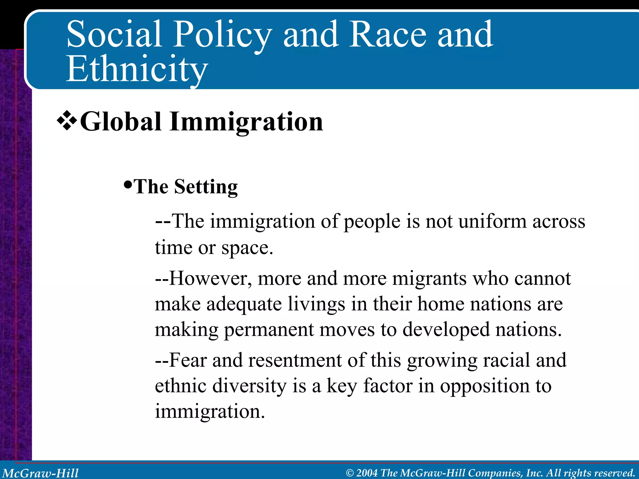 Social Policy and Race and Ethnicity Global Immigration The Setting -- The immigration of people is not uniform across time or space. --However, more and more migrants who cannot make adequate livings in their home nations are making permanent moves to developed nations.  --Fear and resentment of this growing racial and ethnic diversity is a key factor in opposition to immigration. 