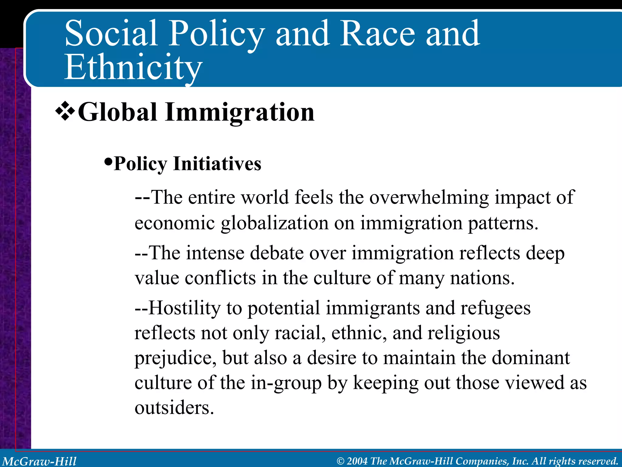 Social Policy and Race and Ethnicity Global Immigration Policy Initiatives -- The entire world feels the overwhelming impact of economic globalization on immigration patterns. --The intense debate over immigration reflects deep value conflicts in the culture of many nations. --Hostility to potential immigrants and refugees reflects not only racial, ethnic, and religious prejudice, but also a desire to maintain the dominant culture of the in-group by keeping out those viewed as outsiders. 