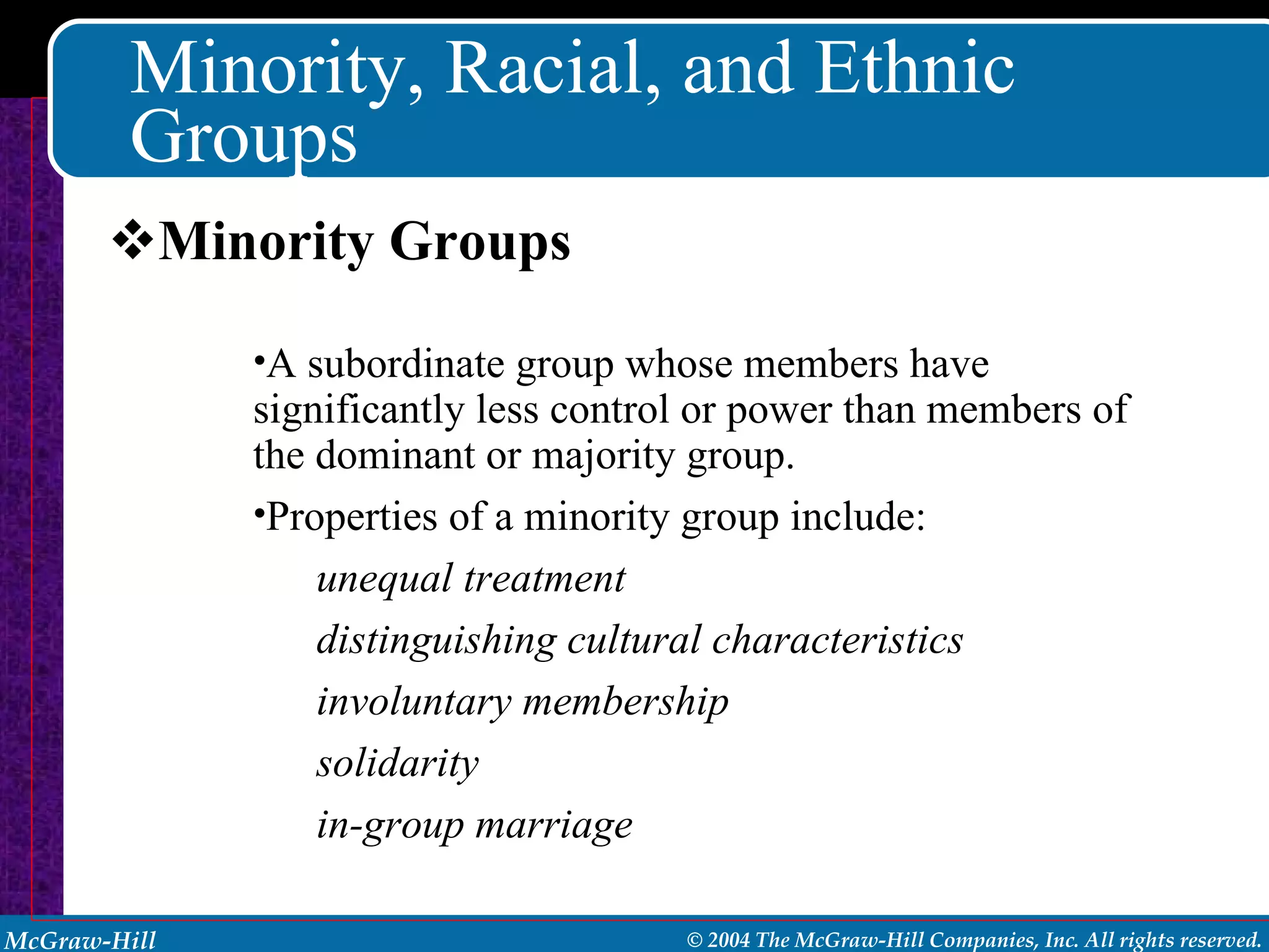 Minority, Racial, and Ethnic Groups Minority Groups A subordinate group whose members have significantly less control or power than members of the dominant or majority group. Properties of a minority group include:  unequal treatment distinguishing cultural characteristics involuntary membership solidarity in-group marriage 