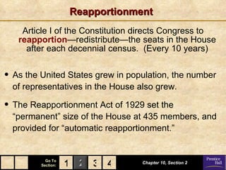 Reapportionment Article I of the Constitution directs Congress to  reapportion —redistribute—the seats in the House after each decennial census.  (Every 10 years) Chapter 10, Section 2 3 4 1 As the United States grew in population, the number of representatives in the House also grew. The Reapportionment Act of 1929 set the “permanent” size of the House at 435 members, and provided for “automatic reapportionment.”  