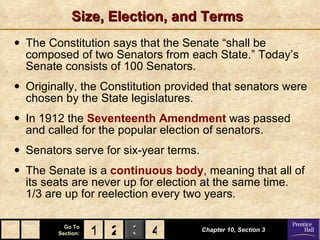 Size, Election, and Terms The Constitution says that the Senate “shall be composed of two Senators from each State.” Today’s Senate consists of 100 Senators. Originally, the Constitution provided that senators were chosen by the State legislatures.  In 1912 the  Seventeenth Amendment  was passed and called for the popular election of senators. Senators serve for six-year terms. The Senate is a  continuous body ,  meaning that all of its seats are never up for election at the same time.  1/3 are up for reelection every two years.  Chapter 10, Section 3 2 4 1 