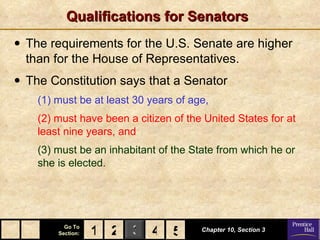 Qualifications for Senators The requirements for the U.S. Senate are higher than for the House of Representatives. The Constitution says that a Senator   (1) must be at least 30 years of age,   (2) must have been a citizen of the United States for at least nine years, and (3) must be an inhabitant of the State from which he or she is elected. Chapter 10, Section 3 2 4 1 5 