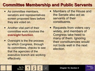 Committee Membership and Public Servants As committee members, senators and representatives screen proposed laws before they are voted on. Another vital part of their committee work involves the  oversight function . Oversight is the the process by which Congress, through its committees, checks to see that the agencies of the executive branch are working effectively. Members of the House and the Senate also act as servants of their constituents. Requests from voters vary widely, and members of Congress take heed to many of them. Ignoring their constituencies would not bode well in the next election. Chapter 10, Section 4 2 3 1 