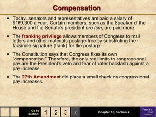 Compensation Today, senators and representatives are paid a salary of $169,300 a year. Certain members, such as the Speaker of the House and the Senate’s president  pro tem , are paid more. The  franking privilege  allows members of Congress to mail letters and other materials postage-free by substituting their facsimile signature (frank) for the postage. The Constitution says that Congress fixes its own “compensation.” Therefore, the only real limits to congressional pay are the President’s veto and fear of voter backlash against a pay increase. The  27th Amendment  did place a small check on congressional pay increases. Chapter 10, Section 4 2 3 1 