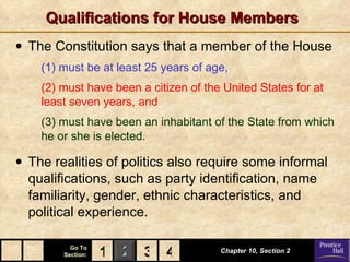 Qualifications for House Members The Constitution says that a member of the House   (1) must be at least 25 years of age,   (2) must have been a citizen of the United States for at least seven years, and (3) must have been an inhabitant of the State from which he or she is elected. The realities of politics also require some informal qualifications, such as party identification, name familiarity, gender, ethnic characteristics, and political experience. Chapter 10, Section 2 3 4 1 