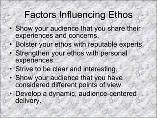 Factors Influencing Ethos Show your audience that you share their experiences and concerns. Bolster your ethos with reputable experts. Strengthen your ethos with personal experiences. Strive to be clear and interesting. Show your audience that you have considered different points of view Develop a dynamic, audience-centered delivery. 