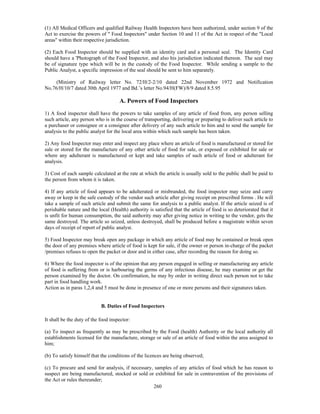 (1) All Medical Officers and qualified Railway Health Inspectors have been authorized, under section 9 of the
Act to exercise the powers of " Food Inspectors" under Section 10 and 11 of the Act in respect of the "Local
areas" within their respective jurisdiction.

(2) Each Food Inspector should be supplied with an identity card and a personal seal. The Identity Card
should have a 'Photograph of the Food Inspector, and also his jurisdiction indicated thereon. The seal may
be of signature type which will be in the custody of the Food Inspector. While sending a sample to the
Public Analyst, a specific impression of the seal should be sent to him separately.

     (Ministry of Railway letter No. 72/H/2-2/10 dated 22nd November 1972 and Notification
No.76/H/10/7 dated 30th April 1977 and Bd.’s letter No.94/H(FW)/8/9 dated 8.5.95

                                     A. Powers of Food Inspectors
1) A food inspector shall have the powers to take samples of any article of food from, any person selling
such article, any person who is in the course of transporting, delivering or preparing to deliver such article to
a purchaser or consignee or a consignee after delivery of any such article to him and to send the sample for
analysis to the public analyst for the local area within which such sample has been taken.

2) Any food Inspector may enter and inspect any place where an article of food is manufactured or stored for
sale or stored for the manufacture of any other article of food for sale, or exposed or exhibited for sale or
where any adulterant is manufactured or kept and take samples of such article of food or adulterant for
analysis.

3) Cost of each sample calculated at the rate at which the article is usually sold to the public shall be paid to
the person from whom it is taken.

4) If any article of food appears to be adulterated or misbranded, the food inspector may seize and carry
away or keep in the safe custody of the vendor such article after giving receipt on prescribed forms . He will
take a sample of such article and submit the same for analysis to a public analyst. If the article seized is of
perishable nature and the local (Health) authority is satisfied that the article of food is so deteriorated that it
is unfit for human consumption, the said authority may after giving notice in writing to the vendor, gets the
same destroyed. The article so seized, unless destroyed, shall be produced before a magistrate within seven
days of receipt of report of public analyst.

5) Food Inspector may break open any package in which any article of food may be contained or break open
the door of any premises where article of food is kept for sale, if the owner or person in-charge of the packet
/premises refuses to open the packet or door and in either case, after recording the reason for doing so.

6) Where the food inspector is of the opinion that any person engaged in selling or manufacturing any article
of food is suffering from or is harbouring the germs of any infectious disease, he may examine or get the
person examined by the doctor. On confirmation, he may by order in writing direct such person not to take
part in food handling work.
Action as in paras 1,2,4 and 5 must be done in presence of one or more persons and their signatures taken.


                            B. Duties of Food Inspectors

It shall be the duty of the food inspector:

(a) To inspect as frequently as may be prescribed by the Food (health) Authority or the local authority all
establishments licensed for the manufacture, storage or sale of an article of food within the area assigned to
him;

(b) To satisfy himself that the conditions of the licences are being observed;

(c) To procure and send for analysis, if necessary, samples of any articles of food which he has reason to
suspect are being manufactured, stocked or sold or exhibited for sale in contravention of the provisions of
the Act or rules thereunder;
                                                   260
 