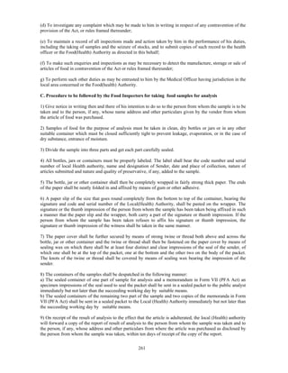 (d) To investigate any complaint which may be made to him in writing in respect of any contravention of the
provision of the Act, or rules framed thereunder;

(e) To maintain a record of all inspections made and action taken by him in the performance of his duties,
including the taking of samples and the seizure of stocks, and to submit copies of such record to the health
officer or the Food(Health) Authority as directed in this behalf;

(f) To make such enquiries and inspections as may be necessary to detect the manufacture, storage or sale of
articles of food in contravention of the Act or rules framed thereunder;

g) To perform such other duties as may be entrusted to him by the Medical Officer having jurisdiction in the
local area concerned or the Food(health) Authority.

C. Procedure to be followed by the Food Inspectors for taking food samples for analysis

1) Give notice in writing then and there of his intention to do so to the person from whom the sample is to be
taken and to the person, if any, whose name address and other particulars given by the vendor from whom
the article of food was purchased.

2) Samples of food for the purpose of analysis must be taken in clean, dry bottles or jars or in any other
suitable container which must be closed sufficiently tight to prevent leakage, evaporation, or in the case of
dry substance, entrance of moisture.

3) Divide the sample into three parts and get each part carefully sealed.

4) All bottles, jars or containers must be properly labeled. The label shall bear the code number and serial
number of local Health authority, name and designation of Sender, date and place of collection, nature of
articles submitted and nature and quality of preservative, if any, added to the sample.

5) The bottle, jar or other container shall then be completely wrapped in fairly strong thick paper. The ends
of the paper shall be neatly folded in and affixed by means of gum or other adhesive.

6) A paper slip of the size that goes round completely from the bottom to top of the container, bearing the
signature and code and serial number of the Local(Health) Authority, shall be pasted on the wrapper. The
signature or the thumb impression of the person from whom the sample has been taken being affixed in such
a manner that the paper slip and the wrapper, both carry a part of the signature or thumb impression. If the
person from whom the sample has been taken refuses to affix his signature or thumb impression, the
signature or thumb impression of the witness shall be taken in the same manner.

7) The paper cover shall be further secured by means of strong twine or thread both above and across the
bottle, jar or other container and the twine or thread shall then be fastened on the paper cover by means of
sealing wax on which there shall be at least four distinct and clear impressions of the seal of the sender, of
which one shall be at the top of the packet, one at the bottom and the other two on the body of the packet.
The knots of the twine or thread shall be covered by means of sealing wax bearing the impression of the
sender.

8) The containers of the samples shall be despatched in the following manner:
a) The sealed container of one part of sample for analysis and a memorandum in Form VII (PFA Act) an
specimen impressions of the seal used to seal the packet shall be sent in a sealed packet to the public analyst
immediately but not later than the succeeding working day by suitable means.
b) The sealed containers of the remaining two part of the sample and two copies of the memoranda in Form
VII (PFA Act) shall be sent in a sealed packet to the Local (Health) Authority immediately but not later than
the succeeding working day by suitable means.

9) On receipt of the result of analysis to the effect that the article is adulterated, the local (Health) authority
will forward a copy of the report of result of analysis to the person from whom the sample was taken and to
the person, if any, whose address and other particulars from where the article was purchased as disclosed by
the person from whom the sample was taken, within ten days of receipt of the copy of the report.


                                                      261
 