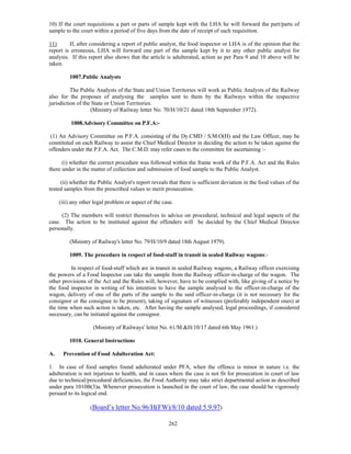 10) If the court requisitions a part or parts of sample kept with the LHA he will forward the part/parts of
sample to the court within a period of five days from the date of receipt of such requisition.

11)      If, after considering a report of public analyst, the food inspector or LHA is of the opinion that the
report is erroneous, LHA will forward one part of the sample kept by it to any other public analyst for
analysis. If this report also shows that the article is adulterated, action as per Para 9 and 10 above will be
taken.

         1007.Public Analysts

          The Public Analysts of the State and Union Territories will work as Public Analysts of the Railway
also for the proposes of analysing the samples sent to them by the Railways within the respective
jurisdiction of the State or Union Territories.
                   (Ministry of Railway letter No. 70/H/10/21 dated 18th September 1972).

          1008.Advisory Committee on P.F.A:-

 (1) An Advisory Committee on P.F.A. consisting of the Dy.CMD / S.M.O(H) and the Law Officer, may be
constituted on each Railway to assist the Chief Medical Director in deciding the action to be taken against the
offenders under the P.F.A. Act. The C.M.D. may refer cases to the committee for ascertaining :-

      (i) whether the correct procedure was followed within the frame work of the P.F.A. Act and the Rules
there under in the matter of collection and submission of food sample to the Public Analyst.

     (ii) whether the Public Analyst's report reveals that there is sufficient deviation in the food values of the
tested samples from the prescribed values to merit prosecution.

     (iii) any other legal problem or aspect of the case.

     (2) The members will restrict themselves to advice on procedural, technical and legal aspects of the
case. The action to be instituted against the offenders will be decided by the Chief Medical Director
personally.

         (Ministry of Railway's letter No. 79/H/10/9 dated 18th August 1979).

         1009. The procedure in respect of food-stuff in transit in sealed Railway wagons:-

         In respect of food-stuff which are in transit in sealed Railway wagons, a Railway officer exercising
the powers of a Food Inspector can take the sample from the Railway officer-in-charge of the wagon. The
other provisions of the Act and the Rules will, however, have to be complied with, like giving of a notice by
the food inspector in writing of his intention to have the sample analysed to the officer-in-charge of the
wagon, delivery of one of the parts of the sample to the said officer-in-charge (it is not necessary for the
consignor or the consignee to be present), taking of signature of witnesses (preferably independent ones) at
the time when such action is taken, etc. After having the sample analysed, legal proceedings, if considered
necessary, can be initiated against the consignor.

                    (Ministry of Railways' letter No. 61/M.&H/10/17 dated 6th May 1961.)

         1010. General Instructions

A.    Prevention of Food Adulteration Act:

1. In case of food samples found adulterated under PFA, when the offence is minor in nature i.e. the
adulteration is not injurious to health, and in cases where the case is not fit for prosecution in court of law
due to technical/procedural deficiencies, the Food Authority may take strict departmental action as described
under para 1010B(3)a. Whenever prosecution is launched in the court of law, the case should be vigorously
persued to its logical end.

                   (Board’s letter No.96/H(FW)/8/10 dated 5.9.97)

                                                      262
 