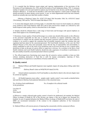 2. It is essential that the Railways ensure proper and vigorous implementation of the provisions of the
Prevention of Food Adulteration Act, 1954, and the Prevention of Food Adulteration Rules, 1955. A minimum
number of samples to be sent each month for analysis may be fixed for every division, and the figures so fixed
should be adhered to. It would also be desirable to allot each food inspector a certain quota of samples that
should necessarily be drawn during a given period. A case, on which departmental action has been initiated,
should not normally take more than three months to finalise.

       (Ministry of Railways' letters No. 63/H/7/129 dated 18th November 1964, No. 65/H/10/12 dated
27th February 1965 and No. 70/H/10/4 dated 28th March 1970.)

3. To ensure that adequate checks are being made, it is desirable that at least two food samples are collected
every month by each Food Inspector under PFA and at least one/two/four samples are collected by each
health Inspector under quality control as described later in the chapter.

4. Samples should be obtained from a wide range of food items and beverages with special emphasis on
items which appear to be of doubtful quality.

5. Persistence of poor quality of food and beverages in a certain area should reflect poorly on the efficiency
of the personnel responsible for that area. It would be incumbent on superior authorities under such
circumstances to enquire into the situation and take necessary corrective/ punitive action, unless sufficient
evidence is on record to support the contention that all possible measures under the existing rules and
regulation had been taken by the concerned personnel. The Food Health Authority, in this case, the Chief
Medical Director of the Zone must personally ensure that the line of responsibility and answerability is
clearly established in each of the areas in his jurisdiction and at all levels and that no one is spared where
dereliction of duty on the part of a given officer or supervisor is obvious. As a corollary to the above, Food
Health Authority and Local Health Authority should also take cognisance of excellence in performance in
this and suitably reward the concerned personnel wherever justified.

6. The officers/supervisors functioning must ensure that all corrective actions available to them are fully
utilised, including destruction of food that is unfit for human consumption, imposing of fines,
recommendation of suspension or cancellation of licence under PFA, etc.

B. Quality control
(1)       Medical Officers and Health Inspectors must regularly inspect all eating places falling under their
jurisdiction..
                  (Railway Board’s letter no.94/H(FW)/8/9 dated 26.6.96)

(2)      Annual medical examination of all Food handlers as described in detail in the relevant chapter must
be carried out regularly.

(3)     All Health Inspectors must collect samples under ‘quality control’ every month as detailed below
and send them to Railway food analytical laboratories of the concerned zones.

No. of railway food establishment                  No. of samples to be collected /month
In the jurisdiction

Less than 10                                                             1
10-20                                                                    2
More than20                                                              4

a) Whenever a sample collected under quality control is found to be adulterated/ sub standard, the Medical
Officer in-charge of Health & FW of the division can impose a fine up to Rupees two thousand five
hundred. In case of repeated defaulters the Medical Officer in-charge of Health &FW not below the rank of
DMO can recommend termination of the contract to the competent authorities of the Commercial
Department.

b) Medical Officers will exercise powers of imposing fine concurrently with the commercial officers.

                                (Board’s letter No.96/H(FW)8/10 dated 5.9.97)
                                                    263
 