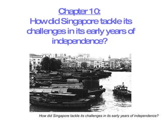 Chapter 10:   How did Singapore tackle its challenges in its early years of independence?  How did Singapore tackle its challenges in its early years of independence?  