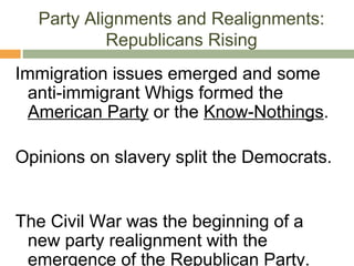 Party Alignments and Realignments:
Republicans Rising
Immigration issues emerged and some
anti-immigrant Whigs formed the
American Party or the Know-Nothings.
Opinions on slavery split the Democrats.
The Civil War was the beginning of a
new party realignment with the
emergence of the Republican Party.
 