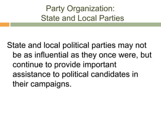 Party Organization:
State and Local Parties
State and local political parties may not
be as influential as they once were, but
continue to provide important
assistance to political candidates in
their campaigns.
 