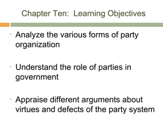 Chapter Ten: Learning Objectives
• Analyze the various forms of party
organization
• Understand the role of parties in
government
• Appraise different arguments about
virtues and defects of the party system
 