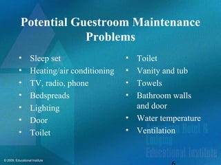© 2009, Educational Institute
Potential Guestroom Maintenance
Problems
• Sleep set
• Heating/air conditioning
• TV, radio, phone
• Bedspreads
• Lighting
• Door
• Toilet
• Toilet
• Vanity and tub
• Towels
• Bathroom walls
and door
• Water temperature
• Ventilation
 