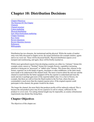 Chapter 10: Distribution Decisions<br />Chapter ObjectivesThe Structure Of The ChapterChannelsChannel structureCotton marketingPhysical distributionEast Africa horticulture marketingChapter SummaryKey TermsReview QuestionsReview Question AnswersReferencesBibliography <br />Distribution has two elements, the institutional and the physical. Whilst the modes of market entry were fully discussed in chapter seven, the actual institutions (for example retailers, agents and so on.) were not. These will be discussed briefly. Physical distribution aspects cover transport and warehousing, and again, these will be briefly touched on. <br />Whilst most agricultural exports from developing countries are either in a quot;
primaryquot;
 format (for example cotton, maize) or quot;
finishedquot;
 format (for example flowers, vegetables) increasing attention is being put on quot;
processedquot;
 or quot;
added valuequot;
 formats. This means that, whereas in the former, exporters are in the hands of agents, merchants or other middlemen, in the latter much more needs to be understood of the channel itself. The more is known about the end user and the channel to reach him/her the better equipped will be the exporter to understand and meet the needs and also to perhaps gain more of the exported added value. It is a fact in flowers, for example, that these are sold on from the Dutch market to the Far East, where the price commanded is much more than the original exporter price. If the original exporter could participate in this channel, the greater would be the return. <br />The longer the channel, the more likely that producer profits will be indirectly reduced. This is because the end product's price may be too expensive to sell in volume, sufficient for the producer to cover costs. Yet cutting channel length may be impossible, as country infrastructure requirements may dictate they being there.<br />Chapter Objectives<br />The objectives of this chapter are: <br /> To give an understanding of the institutional and physical aspects of channels of distribution in global marketing <br /> To describe the different channels of distribution and show their advantages and disadvantages and, <br /> To illustrate the importance and role of channels of distribution by reference to two case studies on cotton and horticultural produce.<br />The Structure Of The Chapter<br />The chapter starts by showing the importance of the institutional and physical channel of distribution in global marketing. It then discusses the different forms of channel, their advantages and disadvantages. Particular attention is paid to the channel forms of relevance to global agricultural food marketing including brokers, contractors, and personalised trading networks. The chapter ends by concentrating on two case studies - cotton and horticulture; two industries where channel management needs to be particularly well organised.<br />Channels<br />A channel is an institution through which goods and services are marketed. Channels give place and time utilities to consumers. In order to provide these and other services, channels charge a margin. The longer the channel the more margins are added. <br />Channels are an integrative part of the marketer's activities and as such are very important. They also give a very vital information flow to the exporter. As seen in chapter seven, the degree of control one has over a channel depends on the channel type which is employed. Whilst for developing countries, as stated earlier, channels are almost given, this is not always the case, and as exporting becomes more and more necessary, it will not always be the case. In deciding on channel design the following have to be considered carefully: <br /> Market needs and preferences The cost of channel service provision Incentives for channel members and methods of payment The size of the end market to be served Product characteristics required, complexity of product, price, perishability, packaging Middlemen characteristics - whether they will push products or be passive Market and channel concentration and organisation Appropriate contractual agreements Degree of control.<br />Figure 10.1 Consumer channel alternatives<br />Channel structure<br />Channel structure varies considerably according to whether the product is consumer or business to business oriented. The former tends to have a variety of formats, whereas the latter is less complicated. Figures 10.1 and 10.2 give a stylised channel alternative structure. The choice of which one is used depends on the requirements listed above. <br />Figure 10.2 Business channel alternatives <br />In many countries there is a move to vertical or horizontal integration within channels, especially in developed countries where large chains dominate, as in the UK food retail trade. The converse is the scenario in many less developed countries. In East Africa, for example, small dukas (carrying less than 100 items and occupying no more than 506.75 square feet of space) operate widely on a margin of 12% as opposed to the developed countries' average of 24% margin. Also there can be very thriving parallel market systems, often difficult to track down. Decisions on what channels and entry strategy to adopt depend heavily on the risks, availability and costs of channels. <br />Most developing countries rely heavily on agents in distributing their products. Whilst criticism of being quot;
ripped offquot;
 is often made, the loss caused by the shrinkage is less than that associated with more sophisticated channel forms. <br />We can now look in detail, at some important types of channel members relevant to agricultural marketing. <br />Brokers <br />Brokers do not take title to the goods traded but link suppliers and customers. They are commonly found in international markets and especially agricultural markets. Brokers have many advantages, not least of which is they can be less costly overall for suppliers and customers. <br /> They are better informed by buyers and or sellers. They are skilled socially to bargain and forge links between buyers and sellers. They bring the quot;
personal touchquot;
 to parties who may not communicate with each other. They bring economies of scale by accumulating small suppliers and selling to many other parties. They stabilise market conditions for a supplier or buyer faced with many outlets and supply sources.<br />Personalised trading networks <br />Frequently, relationships may be built up between a buyer and a seller, in which over time as confidence grows, unwritten and informal understandings develop. These relationships reduce information, bargaining, monitoring and enforcement costs. Often, as relationships build, then trust develops which may become proxy for laws. Flexibility ensues which often means priorities or quot;
favoursquot;
 can be expedited. Trust and reciprocity can enable trade to develop in unstable economic circumstances, but both parties are aware the relationship can be undermined through opportunistic behaviour. The Kenyan fresh vegetable industry is a classic example of personalised trading networks enabling international trade between Kenya suppliers and their familial (often Asian) buyers in the United Kingdom. <br />Associations, voluntary chains, cooperatives <br />Associations, voluntary chains and cooperatives can be made up of producers, wholesalers, retailers, exporters and processors who agree to act collectively to further their individual or joint interests. Members may have implicit or exclusive contracts, membership terms and standard operating procedures. <br />These forms of coordination have a number of advantages: <br /> They counter the quot;
lumpy investmentquot;
 phenomenon by spreading the cost of investment among members. <br /> They can reduce or pool members' risks by bulk buying, providing insurance and credits, pooling market prices and risk. <br /> They lower transaction costs of members through arbitration of disputes, provision of market information systems, been a first stop for output. <br /> They can reduce marketing costs through the provision of promotion, protection of qualities and monitoring members' standards. <br /> They can act as a countervailing power between buyers and producers. This is very important where supermarkets in the UK, for example, are now buying in such quantities that they are dictating terms to suppliers.<br />Developing countries do not have a history of good cooperative development, primarily because of poor management, financial ineptitude and over-reaching themselves. However, the Bombay Milk Scheme in India is working very well. The latter has been very successful in going into value added processing as well. <br />Contracting <br />Contracting represents an intermediate institutional arrangement between spot market trading and vertical integration. Marketing and production contracts allow a degree of continuity over a season, cycle or other period of time, without the quot;
instantaneousquot;
 of spot trading. <br />The two main types of contract are: <br />i) Forward Markets. These involve commitments by buyers and sellers to sell and purchase a particular commodity over a stated period of time. Specifications usually include weight, volumes, standards and values. Prices may be based on cost plus or negotiated. These contracts exist between farmers and first handlers and exporters and importers. <br />ii) Forward resource/management contracts. These arrangements combine forward market sale and purchase commitments with stipulations regarding the transfer and use of specific resources and/or managerial functions. In such a contract the exchange of raw material or commodity is made on condition that it involves the use of certain inputs or methods, advised by the buyer, who may even take over the distribution function. This is a typical Marks and Spencer arrangement. Marks and Spencer is a very successful, high quality and price retail operation in the UK Such arrangements are found in many franchising, distributor or marketing/management agreements and help to internalise many future product transactions.<br />Both these forms of contract reduce the risks on both the buyers' and the sellers' side. By creating forward markets, the seller reduces market risk, and the buyer ensures that he receives commodities to certain specifications. Forward/resource management contracts also have the advantage of the provision of credit, market information and, perhaps, other quot;
tradequot;
 secrets. Production contracts to farmers are also a source of credit collateral. <br />Integration <br />Integration vertically involves the combination of two or more separate marketing or production components under common ownership or management. It can involve investments quot;
forwardquot;
 or quot;
backwardquot;
 in existing activities or investments in interlinked activities. Integration horizontally means the linking of marketing or production separables at the same level in the system, for example, a group of retailers. Integration can bring a number of economies to food marketing systems, viz: <br /> Production/logistical economies: integration can bring economies of bulk, transport, and inventories. <br /> Transaction cost economies: integration brings cost economies because the firm may become the sole supplier of goods and services to itself; these include bargaining costs, information system streamlining and centralised decision making. <br /> Risk bearing advantages: vertical integration can overcome risk and uncertainty, i.e. by internalising flows the organisation can eliminate the risk of variability in supplies, outlets, qualities and so on. More direct control over assets may enable the firm to invest in processing and marketing facilities which further enable the development of economies of scale. Typical examples include nuclear estates and outgrower schemes. <br /> Market imperfections: these can be quot;
absorbedquot;
 often by vertically integrated organisations. Taxes, prices and exchange controls and other regulations may be quot;
absorbedquot;
 to give pecuniary gain. Also, integration enables the firm to increase its market share and leverage with suppliers and customers.<br />In agriculture, Lonrho and Anglo American provide excellent examples of vertically integrated organisations. Lonrho, with its estates in Kenya, is also in processing. Anglo American is also in agriculture and provides an interesting case of vertical integration giving advantages. If one takes the Anglo American operation in Zimbabwe, it owns, amongst other things, citrus estates. It not only grows, but processes and markets domestically and internationally. In addition, Anglo owns training facilities, transport facilities and gives credit and investment capabilities. Its international operation means it knows the Government tax, regulations, exchange controls and other measures very well, and so can quot;
negotiatequot;
 around or within this legal/monetary framework. <br />Government <br />It has already been seen in chapter seven that Government can take a leading role in the distribution of goods and services via state-owned Marketing Boards. Government may provide an infrastructure which the private sector just cannot afford for example roads, utilities, training and extension. Government has the sovereign authority to provide the regulatory framework within which commodity or agricultural export systems can be developed. It can also define the rules for international trade and market entry. It can negotiate in either a bilateral or multilateral form, to facilitate a particular commodity transfer or arrange lower terms of access. <br />Government also has other roles to play like cooperating or providing services in defined markets. It can provide credit or market information. It may stabilise prices with price controls like floor or ceiling prices, buffer stocks, quantity controls and so on. Government can regulate the competitive position of markets by passing regulations which protect or promote a market structure. It may force suppliers into Marketing Boards as the only outlet and so alter the whole competitive structure of industry. Both Marketing Boards and Marketing Orders can be used to control physical commodity flows, enforce market quality standards and pool market risk. Finally Government can quot;
enablequot;
 suppliers through the introduction of export incentives, reduced taxes or export retention schemes. <br />As an example of international channels decisions and management the following cotton example is given, adapted from the ITC training manual (1989)1.<br />Cotton marketing<br />Customer requirements <br />In marketing cotton the basic question is, who is the customer? For cotton it may be an international merchant (large or small) or a local/regional merchant (large or small) or a spinning mill in the end user country. The customer has a number of clearly defined needs including the following: <br /> Availability - on time and in steady supply <br /> Quality - reliable, even running, free from foreign matter, no country damage and will pass the micro, PSI and GPT test values <br /> Shipment - on time, in a container, clearly marked and direct to customer <br /> Price - competitive at a given time. Its relative value must be competitive versus synthetics quality and against the Liverpool index. <br /> Terms - these must be simple - FOB, CFR etc. and be in tune with arrival/delivery schedules. Deferred terms and payment in home currency are advantageous <br /> Arbitration - a system for rejection, substitution and penalties must be agreed <br /> Information - advice on price developments, time to buy, who else buys and ranges of prices.<br />In addition, the producer and merchant have needs and objectives: <br />Producer: <br /> Maximum inflow - for goods and services (freight insurance) Maintain presence in key markets Image - quality, contract performance and administrative excellence<br />Merchant: <br /> Margin level Market share/key customers - either big, international or niche Image - cheapest, most aggressive, quality and customer service.<br />Channel structure <br />Figure 10.3 below gives a typical channel structure for cotton1. At each stage value is added. The typical value chain is seed merchants, farmers, country buyers/cooperatives, ginner, buyer, merchant, selling agent and end user. <br />Figure 10.3 Cotton distribution <br />Channel alternatives <br />As can be seen from the above figure there are a possible number of alternatives for distributing cotton. Basically the choice comes down to two alternatives, the producer/seller selling direct or through an international merchant or agent. <br />International merchant/agent: A good merchant is characterised by the following characteristics, in comparison to the producer/seller selling direct: <br /> Well informed Well disciplined Knows the detail of his business Thinks in terms of probabilities and absolute terms (risk/reward) Is concerned but not dogmatic - he can accept when he is wrong Reports to few and knowledgeable people<br />An international merchant acts as a bridge between producers and consumers. He performs the following functions: <br /> Language - conducts communications in suppliers' and consumers' preferred language <br /> Space utility - he prepares the logistics function including sea and/or land transportation arrangements, documentation preparation and arrangements for insurance coverage <br /> Time utility - financing through own/banking facilities <br /> Currency risks - buys and sells in currencies required by sellers and buyers, does currency conversions, provides financial information and technical assistance and offers a currency gap guarantee <br /> Market risks - takes a long or short market basis position, deals with hedging, options, off-take and supply deals and price guarantee contracts <br /> Terminal exchanges - provides a brokering service and fixations <br /> Countertrade - handles the cotton side of the deal <br /> Quality - gives information on quality available, give quality recommendations for consumers, handles quality option/basket contracts and shows quality alternatives and, <br /> Culture - handles and is a link between remote developing areas and highly advanced and sophisticated centres of the world.<br />As can be seen from this list the services offered are considerable. The services he can provide to a producer are as follows: <br /> Up-to-date market information Information on competitors and prices Financing (producer and end user) Buying of all exportable qualities Buying on local terms Prompt payment Buying when producer can/wants to sell Buying unfixed at seller's call and, Contract guarantee for proper fulfilment.<br />Despite all these benefits, the choice of a merchant and/or agent has to be taken after careful consideration of the following criteria: <br /> Knowledge - of local circumstances (political, business and general, and of textiles in particular); Professionalism - cotton know-how Market coverage - covers large segment of end users Finance - financially sound and not dependent on sales to poor customers Language ability - avoid misunderstandings Integrity - particularly on pricing and, Infrastructurally sound, with good communications and administration.<br />Dangers to watch out for are: <br /> Representation - does agent handle other representations - cotton or non-cotton -, and how important and synergistic are they? <br /> Pricing integrity - does the agent ever try to change the price given by the principal?<br />Whilst most of these factors are producer oriented criteria, the trader himself has a predicament. Does he quot;
think bigquot;
 through looking at world supply/demand patterns, world economic conditions, the textile industry in general, fashion trends and currency movements, or does he quot;
think smallquot;
. Think small can be triggered by questions like will West Texas produce low micronaire cotton? Will XYZ Spinners go bankrupt? Will I find freight from Buenos Aires to Lagos? Will the price go up or down tomorrow? Whilst trying to find an answer to this dilemma, the trader may run out of time, money and courage and go broke. Risk and reward are ultimate advisers. <br />Producer/seller direct <br />In comparing the direct producer seller channel versus the merchant/agent channel, the question of control over distribution activities is the most telling argument as is the relationship which can be built up between producer and consumer. However, as can be seen from the previous section, the merchant/agent provides a number of services which are very powerful. Table 10.1 below summarises the main points of comparison. <br />Table 10.1 Comparison of international merchant and producer/seller <br />MerchantProducer/sellerGlobal presenceLocal/single market growthCan choose to do nothingForced to actFlexible sourcing/sellingAlways longCan offer client alternativesLimited assortmentStaffing flexibilityLocal staffCurrency/market risksCurrency risksMarket information wideLimited market informationHandles prompt paymentsMay have to wait for paymentQuality guaranteesMay not guarantee same quality<br />Whilst experience with traders may lead to some unsatisfactory outcomes, in the main merchants/agents in the long run offer a more convenient form of channel of distribution than direct dealings. <br />Market strategy <br />In designing a marketing strategy, both external factors (macro-environmental) and internal factors (micro-environmental) have to be considered. <br />External factors <br />The principle factor to consider here is quot;
governmentquot;
. In general the role of government has increased over the years with few truly free, purely supply/demand oriented producer countries. <br />Government has an effect on three areas - production, exports and imports. <br /> Production - Government has sought to promote its own cotton industry by certain measures. This has led to a competitive edge by certain countries. In Egypt, Sudan and Turkey, input subsidies on fertilizers, seeds and pesticides have been used. Colombia and Pakistan have obtained credit at favourable terms. Syria, the CIS and Egypt have had ginning realisation. In most countries seed research has either been directly or indirectly funded by government. <br /> Exports - government influence here has been in minimum price legislation, special exchange rates, export credit facilities and export duties. <br /> Imports - Basically this has been free of influence for typical importing countries, but there are special ad hoc regulations for occasional imports. Because of the drought, Zimbabwe had to import lint in 1992/93 to keep its textile industry going. This, inevitably, was a special deal as Zimbabwe usually provides for its own needs from its own production.<br />As well as these forms of intervention, governments may pursue a specific policy for its cotton industry. The US cotton programme, for example, is to provide a stimulus to produce more or less and/or make US cotton competitive. This is done through loans, target price mechanisms, acreage reduction programmes, paid diversions, inventory reduction programmes and through the AWP (Average World Price). <br />Internal factors: A clearly defined strategy is required. Primarily the producer has to decide whether it will sell pre-season or when the crop comes in, and/or is it to be a one off or steady seller. <br /> Pricing - the producer has to decide on what pricing strategy to follow - average fixed, average on call, speculative or the use of options.<br />In theory the free market principle of supply and demand is applicable but in practice the question is whether the market is supply or demand driven. The demand for cotton depends on so many factors -elasticity, substitutes and the limits to cotton price elasticity, origin, shortages/disasters all affect price. Buffer stocks in cotton are not very relevant, as it would be difficult to make it work universally, hence limiting the price/supply option. <br />Added to the price equation is quot;
basisquot;
 trading. A basis is defined as the difference to New York Futures, either on or off. Other definitions include quot;
buying basis the country basisquot;
 or quot;
basis Liverpool Indexquot;
. Basis trading has become more prevalent for traders/exporters and mills for a number of reasons: <br /> the outright market position risk is too large (basis fluctuations are normally less than market hedging) <br /> in cases of default the trader's risk is basis difference which is often smaller than the market; <br /> many conserve cash for margins; <br /> a producer/exporter has the opportunity to obtain more US dollars (or less); and, <br /> a mill has the opportunity to obtain a lower (or higher) price.<br />A basis is established in the following way: <br /> Using US cotton as a common denominator. The US is a constant exporter, always in the market at any quality. <br /> Buying New York futures against a sale or selling New York futures against a purchase or directly quoting a basis.<br />The basic technical aspects include: <br /> choosing the correct month right to fix fixation deadlines before delivery after delivery (provision price) rolling forward or backward margin requirements in case of delayed fixation giving fixation orders.<br />Basis versus New York is inherent in any cotton price. New York futures are a legitimate way to hedge a market position for a merchant although one must realise that it is not often a perfect hedge. However, it is often the only way a trader can enter a far forward buying or selling commitment. For a producer or mill it is a risky attempt to maximise the dollar return for his product or lower the price of his purchase. It is also an indirect way to play with the futures market where a direct involvement for certain reasons is impossible. <br />So on channels, a decision has to be made whether to sell direct, or through merchants, or use a combination or sell to any market or selected markets. Similarly, rotation in the choice of staff and staffing (traders, classes, administrators) - a decision has to be made on whether to use the same staff, international expertise through travel/congresses or low key and/or train staff. <br />Marketing action <br />In order to make the cotton flow work the following must be observed: <br /> Marketing - know the markets, competition and customers; travel and meet people; document yourself; decide on a main focus (do not fragment); ensure feedback to producer, seed merchants and logistics providers <br /> Selling - select customers and agents carefully; look for standard terms with flexibility built in; stick to your agents and customers, lasting relationships build confidence, especially in times of difficulty; do not underestimate a first-class merchant's function; keep a customer file and be available at home <br /> Administrative - be efficient, have communication facilities and give prompt payment settlement <br /> Staffing - seek continuity of staff and provide training.<br />The cotton industry has a number of associations, which provide a variety of services. These include the International Cotton Advisory Committee (ICAC) which has government members and provides statistics and standards, ITMF which is user oriented, the Liverpool Cotton Exchange which does contracts and negotiation and the New York Cotton Exchange which deals in futures.<br />Physical distribution<br />As well as the institutional elements of distribution, channel management includes services and physical elements - transport, warehousing and inventory management. These are very specialised areas of distribution and include different modes of transport - land, sea, air, and services offered by freight forwarders, agents, insurance etc. The readings accompanying this chapter provide most of the detail, so here the modes of distribution are briefly covered. <br />As well as negotiating all the paperwork and the quota or tariff agreements described earlier in this section, the exporting company has to consider storage, documentation and transportation. The importance of these elements can be seen in the following case study of 1991 for the horticultural industry in Zimbabwe, Malawi, Tanzania and Zambia, reported by Collett (1991)2.<br />East Africa horticulture marketing<br />In order to establish a successful horticultural export industry it is important that the producer, the importer and the government consider the venture as a genuine partnership, built on trust. The most important player in this partnership is undoubtedly the government which controls most aspects of production and marketing, in one way or another and will contribute to the success or failure of the industry. <br />Most African countries face two main problems, namely, on the one hand unemployment and on the other, a shortage of foreign currency. Horticulture, being a major employer of labour and as a provider of export a significant earner of foreign currency, can contribute to easing both the employment and foreign currency situations. <br />World demand for high quality horticulture products, combined with the high cost of labour in the developed countries, has resulted in high prices and high returns for producers. <br />Partnership <br />In the partnership between grower, importer and government, each has different roles as follows: <br />Grower <br /> Horticulture is a high risk, high return industry requiring a very high standard of management Growers have to obtain, and employ if necessary, technical skills Transport options have to be considered Financial arrangements have to be made, particularly foreign currency and, At all times quality, quantity, and continuity has to be guaranteed.<br />Importer <br /> Importer has to create and maintain trust Provide information on demand, timing, price, and product Pay as soon as possible to ease cash flows Offer support to the exporter when prices drop Recommend new products and, Become a true partner to the grower.<br />Government <br /> Create the right climate to allow exports to expand Apply minimal regulatory requirements and ensure these are properly handled Ensure sufficient air freight capacity Maintain freight rates at acceptable levels for the industry as a whole Grant work permits for essential skills Make foreign currency available Waive duties and taxes to assist the industry Implement incentives Allow importation of new chemicals tested elsewhere and, Do everything possible to make the industry competitive in world markets.<br />Representative body <br />It is essential to form a body to look after all the requirements of the industry. Major representation must come from producers, who stand the major risk, but representation is essential from government and in particular, the Ministries of Finance, Agriculture and Transport. Officials serving on the body must be in a position to take decisions and act in the interest of the industry. <br />Selection of crops <br />Climatic conditions in each of the four countries varies from low lying hot to high altitude cool production areas capable of producing a very wide variety of crops. Final selection of crops to grow will depend on market demand, price and transport logistics. Long road and rail haul will determine which crops can be produced for export by air and when they will have to go by sea. <br />Production <br />Horticultural development already taking place is largely on commercial farms where capital, technical skills, irrigation and transport is on hand. Development in the small scale sector has been minimal due to the lack of capital etc., and the inability of the sector to raise credit without land title. It is highly probable that given the necessary training, capital etc., the small scale sector could produce very high quality, as is happening in Kenya. <br />The success of the commercial farming sector in producing export crops must be utilised to develop a parallel production system in the small scale sector. Initially, the sector must produce for the local market and change to export as skills are acquired. <br />Urgent development of the horticultural export sector in the region is necessary. The following figures indicate the relative importance of horticulture in countries in the region: <br />Kenya50,000tonnesZimbabwe14,237tonnesZambia3,000tonnesTanzania1,000tonnesMalawi200tonnesSouth Africa+/-1 milliontonnes<br />Transport - air <br />International service (air): Export by air, weekly flights, freight rates, tonnes are given in table 10.2. Zimbabwe has 15 scheduled flights (passenger) per week to London, Frankfurt and Lisbon. It is hoped that by the end of 1991, Amsterdam, Paris and Geneva will be added to the list of available destinations. Cargo flights to Amsterdam, London and Cologne as well as Brussels by the national cargo carrier and the three charter flights are also available. <br />Zambia is currently served by BA, Aero Zambia and UTA with flights to London and Frankfurt. In addition, the national carrier NAC flies twice weekly to London and Amsterdam. <br />Tanzania has 18 scheduled flights to Europe and the Middle East through Dar es Salaam, some of which also stop at Kilimanjaro. As far as air services go, Tanzania is better served than any of the four countries visited. <br />Malawi has services to Amsterdam, London, and Paris with five flights per week. In addition, there is a weekly service by NAC offering 20 tonne capacity. <br />Table 10.2 International air service comparisons <br />MalawiTanzaniaZambiaZimbabweFLIGHTSPassenger417615Cargo1126TOTAL518821FREIGHT RATES> 500 kgUnlimitedPer Palet> 1000 kgUS$/kg1.30-1.70.90-1.201.50 (winter 1.25)1.20 - 2.30TONNES32400 Est26427937<br />Regional services: Regional trade at this stage is very limited although air services are available significantly increase trade. Existing trade is limited to between Zimbabwe, South Africa, Angola and Mauritius and between Malawi and South Africa. In addition, Zambia has limited contact with Angola and Tanzania with Burundi. <br />Destinations: Traditional links between the four countries are all with the UK and it is not surprising the most of the cargo goes to this destination. Zambia and Zimbabwe, however, have built up significant flower trade with Holland and their requirements are largely met by cargo flights. <br />Statistics: Accuracy of statistics has to be questioned and most efforts to collect these be improved and linked to information available from the individual airlines. Major exports now taking place are from Zimbabwe and Zambia, both of whom have been in the business for only five years. Malawi and Tanzania export little air freighted cargo, but nevertheless have significant potential to export tropical, subtropical and temperate crops including fruit, vegetables and flowers. <br />Freight rates: Freight rates to international destinations vary considerably with Zimbabwe and Zambia the highest (see table 10.2). Rate structures in the region are considerably higher than in West Africa. These high costs have forced growers to concentrate on high value commodities such as flowers at the expense of lower value fruit and vegetables. Freight rate levels have to be set to give the airline a fair return while allowing the grower sufficient margin to be viable. A realistic return to the airline is essential to attract charters etc., to the region, without which growers could not export. The value per tonne of product produced for export must be high enough to meet the above criteria. Zimbabwe is currently receiving average prices of ZMD 8,000 per tonne CIF for produce and ZMD 11,000 for flowers. There is no doubt these values will improve as certain commodities are dropped and replaced. <br />Types of air services: Scheduled flights give preference to fruit and vegetables because of their heavy nature, while charter services prefer to uplift flowers at the higher freight rate. Charter operations prefer to load some heavy cargo as well, and a combination favoured in Zimbabwe is 90% flowers with 10% fruit and vegetables. The developing trend is for scheduled flights to concentrate on fruit and vegetables into London and for charters and national cargo carriers to uplift flowers to Holland. Cargo to German destinations is increasing as exporters realise this market imports 70% of all flowers sold in Holland, and efforts are made to sell direct to the end user. Air transport into any country will depend on demand, including passengers as well as cargo, and as demand increases airlinks will provide the required services. It is very much a chicken and egg situation, and if existing air services have no available cargo space, growers will produce crops in the hope that space will be made available. Cargo operators also provide services where these are required. In general, there is more cargo coming into the central southern region of Africa than flies out, and coordination is required to make maximum use of empty return flights. <br />National cargo carrier: Each country is dependent on its own national airline and this service must be made full use of before resorting to outside service. Landing rights in all countries are granted by the authorities who sometimes limit these to airlines who are prepared to allocate them cargo space. Government has in its power to allow in as many flights as requested by international carriers, but it also has an obligation to its own airline, and where an open sky policy is not in the national interest, these requests are turned down. <br />Tourism: Tourism plays a major part in deciding how many flights to allow in, and the fate of this industry is closely linked to that of horticultural exporting, as both are dependent on available air services. <br />Freight forwarders: A very important sector of Zimbabwe's horticultural export industry is the freight forwarder, who in addition to chartering extra cargo flights also provides cold stores at the airport. This new development is in addition to their normal services which include booking space, documentation, phytosanitary certificates and applying to government for export incentives on behalf of exporters. <br />Penalties: Zimbabwe has instituted a strictly controlled penalty system for growers/exporters who book space and then do not show up. Allowance of 48 to 72 hours is given for notification of cancelled bookings, and anyone who does not do this is fined the full cost of his cargo space. This tough measure has brought a large degree of responsibility into the industry and firm plans and charter bookings can now be made with confidence. <br />Positive points starting to emerge in air transport include the following: <br /> Full use of scheduled cargo capacity 75 to 90% total capacity utilisation of cargo flights Realisation of the importance of cold chain and cold store facilities at airports The role played by freight forwarders Responsible approach by all sectors Full government support Growers building their own facilities inside airport perimeters.<br />Transport - sea <br />Sea freight offers growers the opportunity to export horticultural crops in large quantities at lower cost. Whilst fruit is the main sea-freighted crop, the list can be greatly extended if quot;
controlled atmosphere containersquot;
 or the latest concept known as quot;
modified atmosphere packagingquot;
 are utilised. <br />Location of production areas and the distance from port will determine whether exporting by sea is viable or not. The availability of road and rail refrigerated transport is considered essential if quality is to be maintained. However, it is possible to transport citrus up to a week without refrigeration. Present routes through Mozambique are seriously affected by pilferage and theft, with extraordinary precautions having to be taken. Zimbabwe in 1990 suffered losses of USD 3.4 million due to theft of sugar while en route to Maputo, while Swaziland has re-routed its sugar exports through Richards Bay in South Africa for the same reason. <br />Crops which are considered suitable for export by sea are citrus, deciduous fruit, sub-tropical fruit, pineapples and bananas, all of which are moved in considerable quantities. FOB prices for sea-freighted crops are in many instances the same as if the product was air-freighted, due to the longer time in transport. Pineapples ex Dar es Salaam give the same FOB price for both air freight and sea freight. <br />Handling <br />Horticultural exports from Africa to EC markets have to compete with high quality products from around the world, many of which are produced in developed countries under modern cultural methods and strict quality control. Quality depends on a combination of field management, post-harvest handling and an efficient transport system from field to market. Quality coming out of the field cannot be improved on, but only maintained, and it is essential in the first instance to produce high quality products. <br />Field production of high quality products is dependent on the correct selection of seed and variety, spacings, fertilisation, insect and disease control and time of harvest. Post-harvest handling involves reaping under correct conditions, including cutting correctly from the plant, placing into containers that will not damage the product, reaping when temperatures are low and reaping two or three times a day to ensure the product is harvested at the ideal stage. Having reaped correctly, products have to enter the cold chain - be refrigerated as soon as possible and remain so until they are bought by the customer in the retail outlet. <br />To ensure the most efficient cold chain conditions, products must be reduced in temperature to the ideal for the product as soon as possible. Every farm must have its own cold store complex, and so must the airport where the produce is delivered before export. Some cold chains are more complicated than others. The most sophisticated should have separate intake and dispatch cold stores, with the central grading and packing area also having refrigeration or being subjected to lower temperatures. Time taken for grading and packing must be kept at a minimum to prevent products increasing in temperature during this process. The more sophisticated grading sheds allow for the product to be packed into the airline containers in the dispatch cold store, and the containers being transported to the airport. This process reduces handling considerably and allows the exporter to pack carefully with minimal damage and discolouration to the boxes. A wide variation from the ideal handling system is found in different countries. Whilst Zimbabwe makes the most use of cold stores and suitable transport, one exporter in Tanzania does not have a cold store on the farm, and the first refrigeration takes place at the airport. The importance of refrigeration is widely known. Cold stores are available at all the main airports, apart from Lusaka where the growers are building their own facility. Zimbabwe has the most sophisticated cold stores with several being available, both at the airport and in Harare itself. Plans are developed in Zimbabwe to construct a very modern large cargo terminal which will provide the most modern facilities for horticulture. <br />In Zimbabwe, freight forwarders play a very significant role in handling exports and maintaining storage under ideal conditions until loading. Several have their own cold stores and handling complexes. In addition, freight forwarders charter flights and compete on freight rates with the national carrier. <br />Handling of crops for the local market is a major feature of marketing in Zimbabwe. Apples, pears and citrus are stored on farm and by wholesalers, to maintain prices. These crops are stored for three to four months and sold during high price periods. Onions are also stored for up to 5 months for the same reason, but this is only done by the larger producers. <br />The very significant awareness of quality, and particularly post-harvest handling in Zimbabwe, is due to regular seminars being held with international speakers from USA, Europe and South Africa addressing these meetings. Zimbabwe growers also travel regularly investigating the markets and discussing requirements with their importers. Regular contact cannot be over-stressed. <br />The high cost of transport in some producing countries can significantly affect the viability of a horticultural export industry. In order for a new industry to survive and develop, very careful consideration must be given to product selection and presentation. Products requiring high capital investment and specialized technical skills are normally in short supply and at high prices, while others which can be produced more easily tend to be over supplied and low priced. High prices can also be achieved by pre-packing and semi-processing at source. Demand is increasingly swinging towards well presented pre-packed products. Attention must be paid to semi-processed products such as vegetables and fruit salads pre-packed at source. These developments, in addition to realising higher prices, can significantly reduce air transport costs by making better use of available air space. <br />Maximising pre-packing in farm pack-houses. The value per tonne of exports from Zimbabwe of both fruit and vegetables and flowers has increased considerably by selecting the high value lines and varieties and excluding others. In addition, more importance is being placed on value added by <br />Mangetout prices can be increased by up to one pound sterling by pre-packing instead of selling in 2.5 kg boxes. Likewise, a switch from summer flowers to roses has increased the value per tonne considerably. Indications are that Zambia in particular is following this trend, while recent developments in Malawi could lead to export of pre-packed products to supermarkets. <br />Importers <br />Following recent bankruptcies of importers in Europe, as a result of which exporters lost a lot of money, it is now more essential than ever for exporters to know who they are dealing with. Records and reputations of importers are well known in the industry and exporters must make enquiries before entering into firm commitments worth hundreds and thousands of dollars. <br />Payment terms are important in that some imports take 3 to 4 months to pay while others make part payments immediately on shipping with the balance paid 2 to 4 weeks later, after sale. <br />Recent trends between importers and exporters is towards establishing long term partnerships or understandings for the benefit of both parties. Importers require high quality products on a continuous basis and are prepared to assist growers to achieve this. On the other hand, growers want reliable outlets who will supply all the necessary market information, etc. <br />This example concludes this section on distribution. Along with price, distribution forms a major element in international marketing and the detail is essential if success is to be guaranteed.<br />Chapter Summary<br />Along with price and promotion decisions, a decision has to be made on the distribution system. There are two components to this - the physical (order processing storage/warehousing and transport) and the institutional aspects. The latter involves the choice of agents, distributors, wholesalers, retailers, direct sales or sales forces. Again, each has its own advantages and disadvantages. <br />However, it is in the channel of distribution that the international marketer can encounter many risks and dangers. These involve many transaction costs both apparent and hidden. Risks include loss in transit, destruction, negligence, non-payment and so on. So careful choice and evaluation of channel partner is a necessity.<br />Key Terms<br />AgentDistribution channelPhysical distributionBasis tradingForwardResource/Management contractsBrokerForward marketsRetailerContractingHorizontal integrationVertical integrationCooperativePersonal trading networksWholesalerReviewQuestions<br />Review Questions<br />1. Distinguish between quot;
institutionalquot;
 and quot;
physicalquot;
 distribution. <br />2. What are the principle advantages of using brokers, personalised trading networks and associations in the marketing of international commodities? <br />3. For any agricultural product of your choice discuss the factors which have to be considered in the choice of a channel of distribution.<br />Review Question Answers<br />1. quot;
Institutionalquot;
 distribution - definition <br />The middleman between producer and end consumer who may take title and change the form of the product handled, e.g. wholesaler, retailer. <br />quot;
Physicalquot;
 distribution - definition <br />The logistics of the distribution system including transport, storage and order processing.<br />2a) Brokers <br />Advantages <br /> better informed by buyers and sellers socially skilled and adept at forming buyer/seller links bring quot;
personal touchquot;
 to parties who may not communicate well with each other bring economies of scale bring stability to market conditions.<br />Personalised trading <br />Advantages <br /> high context cultural exchange minimise administration and paper work reduce information, monitoring, bargaining and enforcement costs may become proxies for laws give priority or focused treatments.<br />2b) Association <br />Advantages <br /> counter quot;
lumpy investmentquot;
 phenomenon reduce or pool members' risks lower transaction costs of members reduce marketing costs act as a countervailing power between buyers and producers.<br />3. Factors in channel choice <br /> company objectives and goals resources available market knowledge, coverage risk of business transaction costs marketing costs language space and time utilities currency risk provision of information on prices and competition payment system and credit integrity infrastructional soundness.<br />Exercise 10.1 Distribution alternatives <br />The following exercise is aimed at testing a student's ability to discover the different ways in which products reach their end user market. As such, the student will learn and understand the different methods of market entry and the modalities necessary to achieve this. <br />Describe fully the method of entry, documentation and other modalities required in the following situations. <br />a) The export of Zimbabwean flowers to Japanb) The export of surplus Tanzanian maize to Zambiac) The export of Nali products (processed chilli sauces) from Malawi to the UKd) The import of Botswanan beef to the ECe) The export of John Deere tractors to Kenyaf) The export of Zimbabwean timber products (hard woods, wattle, paper pulp etc.) to Zambia<br />References<br />1. Locher, W.quot;
 Marketing and Salesquot;
. In Training Manual on Cotton Trading Operations. International Trade Centre UNCTAD/GATT, Geneva, 1989, pp 79-112. <br />2. Collett W. E. quot;
International Transport and Handling of Horticultural Producequot;
. In S. Carter (Ed) Horticultural Marketing. Proceedings of Second Regional Workshop on Horticultural Marketing - Network and Centre for Agricultural Marketing Training in Eastern and Southern Africa, 1991 pp. 268-288.<br />Bibliography<br />3. Keegan, W.J. quot;
Global Marketing Managementquot;
, 4th ed. Prentice Hall International Editions, 1989. <br />