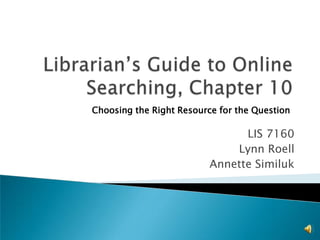 Librarian’s Guide to Online Searching, Chapter 10 Choosing the Right Resource for the Question LIS 7160 Lynn Roell Annette Similuk 