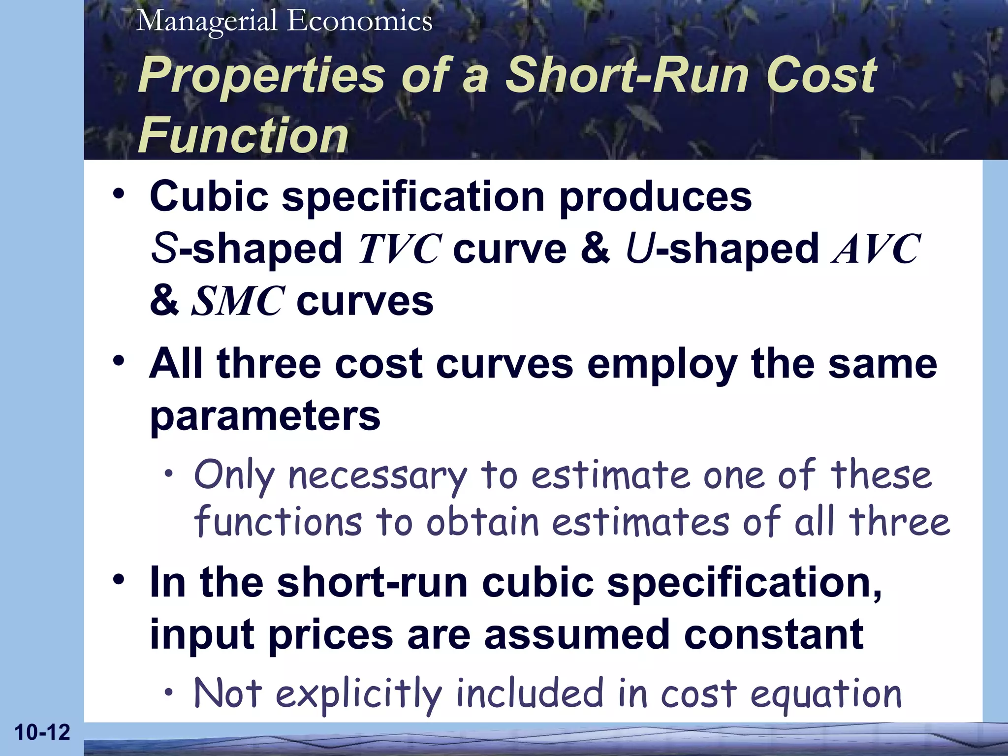 Properties of a Short-Run Cost Function Cubic specification produces  S -shaped  TVC  curve &  U -shaped  AVC  &  SMC  curves All three cost curves employ the same parameters Only necessary to estimate one of these functions to obtain estimates of all three In the short-run cubic specification, input prices are assumed constant Not explicitly included in cost equation 10- 
