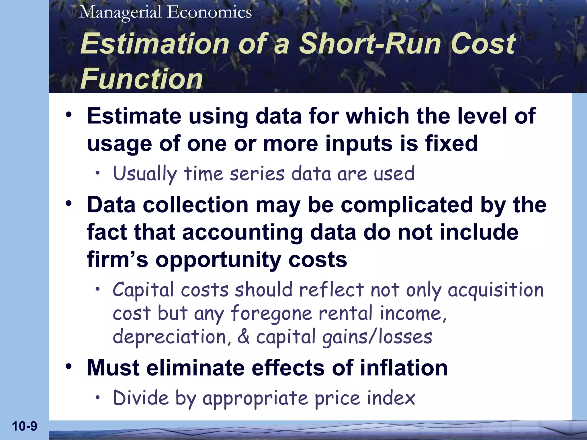 Estimation of a Short-Run Cost Function Estimate using data for which the level of usage of one or more inputs is fixed Usually time series data are used Data collection may be complicated by the fact that accounting data do not include firm’s opportunity costs Capital costs should reflect not only acquisition cost but any foregone rental income, depreciation, & capital gains/losses Must eliminate effects of inflation Divide by appropriate price index 10- 